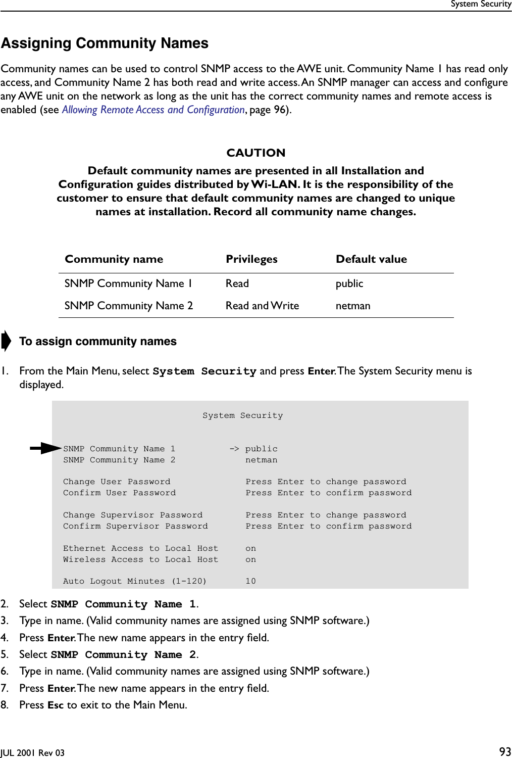 System SecurityJUL 2001 Rev 03 93Assigning Community NamesCommunity names can be used to control SNMP access to the AWE unit. Community Name 1 has read only access, and Community Name 2 has both read and write access. An SNMP manager can access and conﬁgure any AWE unit on the network as long as the unit has the correct community names and remote access is enabled (see Allowing Remote Access and Conﬁguration, page 96).➧ To assign community names1. From the Main Menu, select System Security and press Enter. The System Security menu is displayed.2. Select SNMP Community Name 1.3. Type in name. (Valid community names are assigned using SNMP software.)4. Press Enter. The new name appears in the entry ﬁeld.5. Select SNMP Community Name 2.6. Type in name. (Valid community names are assigned using SNMP software.)7. Press Enter. The new name appears in the entry ﬁeld.8. Press Esc to exit to the Main Menu.CAUTIONDefault community names are presented in all Installation and Conﬁguration guides distributed by Wi-LAN. It is the responsibility of the customer to ensure that default community names are changed to unique names at installation. Record all community name changes.Community name Privileges Default valueSNMP Community Name 1 Read publicSNMP Community Name 2 Read and Write netman                          System SecuritySNMP Community Name 1          -&gt; publicSNMP Community Name 2             netmanChange User Password              Press Enter to change passwordConfirm User Password             Press Enter to confirm passwordChange Supervisor Password        Press Enter to change passwordConfirm Supervisor Password       Press Enter to confirm passwordEthernet Access to Local Host     onWireless Access to Local Host     onAuto Logout Minutes (1-120)       10