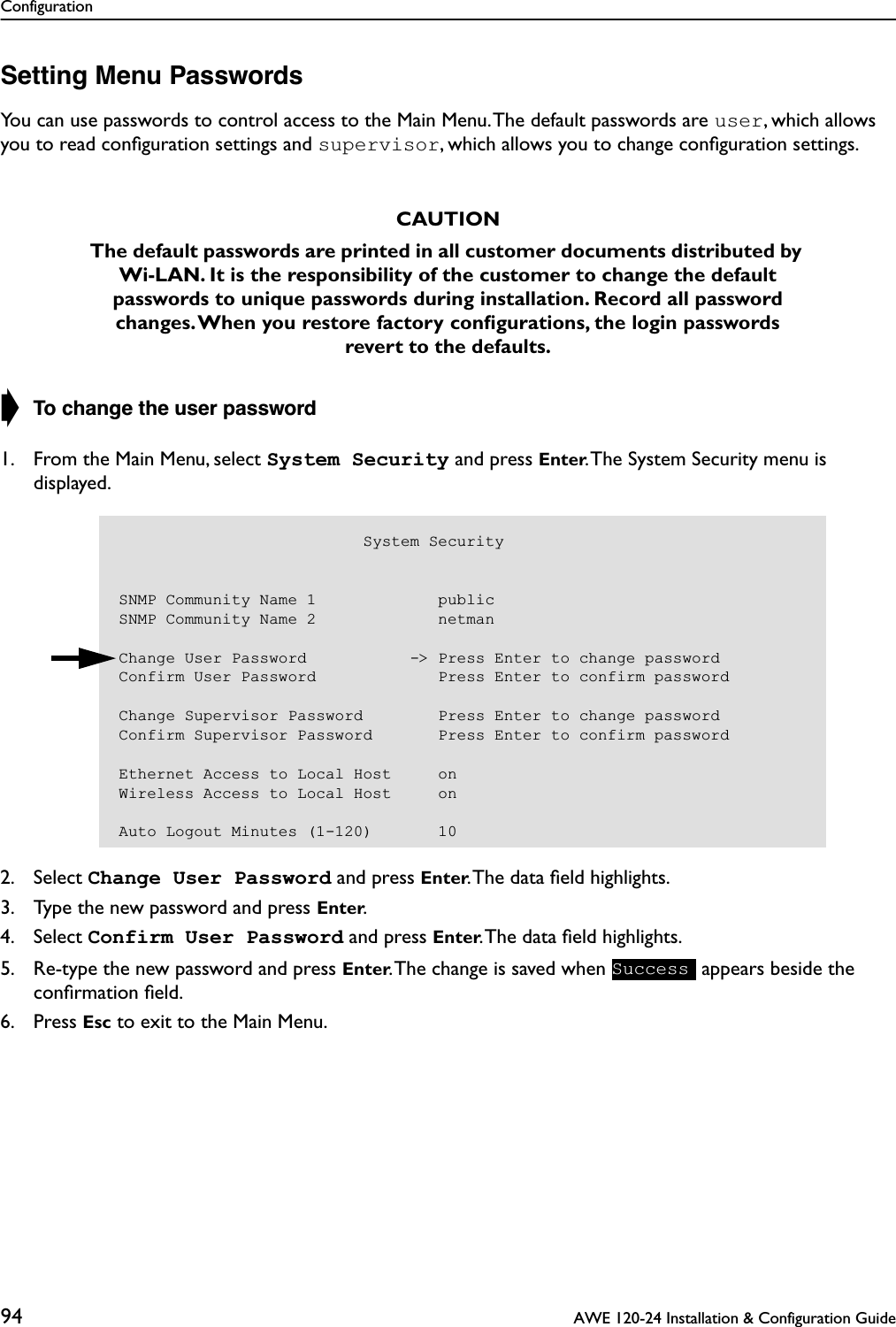 Configuration94  AWE 120-24 Installation &amp; Configuration GuideSetting Menu PasswordsYou can use passwords to control access to the Main Menu. The default passwords are user, which allows you to read conﬁguration settings and supervisor, which allows you to change conﬁguration settings.➧ To change the user password1. From the Main Menu, select System Security and press Enter. The System Security menu is displayed.2. Select Change User Password and press Enter. The data ﬁeld highlights.3. Type the new password and press Enter.4. Select Confirm User Password and press Enter. The data ﬁeld highlights.5. Re-type the new password and press Enter. The change is saved when   appears beside the conﬁrmation ﬁeld.6. Press Esc to exit to the Main Menu.CAUTIONThe default passwords are printed in all customer documents distributed by Wi-LAN. It is the responsibility of the customer to change the default passwords to unique passwords during installation. Record all password changes. When you restore factory conﬁgurations, the login passwords revert to the defaults.                          System SecuritySNMP Community Name 1             publicSNMP Community Name 2             netmanChange User Password           -&gt; Press Enter to change passwordConfirm User Password             Press Enter to confirm passwordChange Supervisor Password        Press Enter to change passwordConfirm Supervisor Password       Press Enter to confirm passwordEthernet Access to Local Host     onWireless Access to Local Host     onAuto Logout Minutes (1-120)       10Success