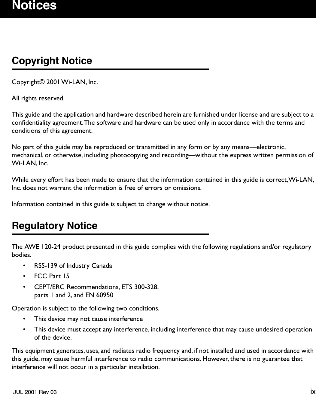   JUL 2001 Rev 03 ix Notices Copyright Notice Copyright© 2001 Wi-LAN, Inc.All rights reserved.This guide and the application and hardware described herein are furnished under license and are subject to a conﬁdentiality agreement. The software and hardware can be used only in accordance with the terms and conditions of this agreement.No part of this guide may be reproduced or transmitted in any form or by any means—electronic, mechanical, or otherwise, including photocopying and recording—without the express written permission of Wi-LAN, Inc.While every effort has been made to ensure that the information contained in this guide is correct, Wi-LAN, Inc. does not warrant the information is free of errors or omissions.Information contained in this guide is subject to change without notice. Regulatory Notice The AWE 120-24 product presented in this guide complies with the following regulations and/or regulatory bodies.• RSS-139 of Industry Canada• FCC Part 15• CEPT/ERC Recommendations, ETS 300-328,parts 1 and 2, and EN 60950Operation is subject to the following two conditions.• This device may not cause interference• This device must accept any interference, including interference that may cause undesired operation of the device.This equipment generates, uses, and radiates radio frequency and, if not installed and used in accordance with this guide, may cause harmful interference to radio communications. However, there is no guarantee that interference will not occur in a particular installation. 