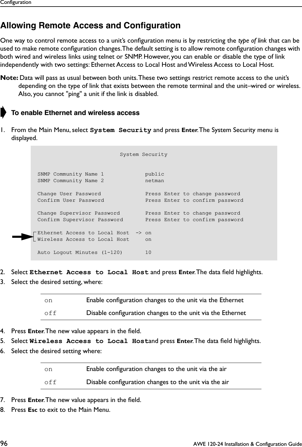 Configuration96  AWE 120-24 Installation &amp; Configuration GuideAllowing Remote Access and ConﬁgurationOne way to control remote access to a unit’s conﬁguration menu is by restricting the type of link that can be used to make remote conﬁguration changes. The default setting is to allow remote conﬁguration changes with both wired and wireless links using telnet or SNMP. However, you can enable or disable the type of link independently with two settings: Ethernet Access to Local Host and Wireless Access to Local Host.Note: Data will pass as usual between both units. These two settings restrict remote access to the unit’s depending on the type of link that exists between the remote terminal and the unit–wired or wireless. Also, you cannot &quot;ping&quot; a unit if the link is disabled.➧ To enable Ethernet and wireless access1. From the Main Menu, select System Security and press Enter. The System Security menu is displayed.2. Select Ethernet Access to Local Host and press Enter. The data ﬁeld highlights.3. Select the desired setting, where:4. Press Enter. The new value appears in the ﬁeld.5. Select Wireless Access to Local Hostand press Enter. The data ﬁeld highlights.6. Select the desired setting where:7. Press Enter. The new value appears in the ﬁeld.8. Press Esc to exit to the Main Menu.on Enable conﬁguration changes to the unit via the Ethernetoff Disable conﬁguration changes to the unit via the Etherneton Enable conﬁguration changes to the unit via the airoff Disable conﬁguration changes to the unit via the air                          System SecuritySNMP Community Name 1             publicSNMP Community Name 2             netmanChange User Password              Press Enter to change passwordConfirm User Password             Press Enter to confirm passwordChange Supervisor Password        Press Enter to change passwordConfirm Supervisor Password       Press Enter to confirm passwordEthernet Access to Local Host  -&gt; onWireless Access to Local Host     onAuto Logout Minutes (1-120)       10