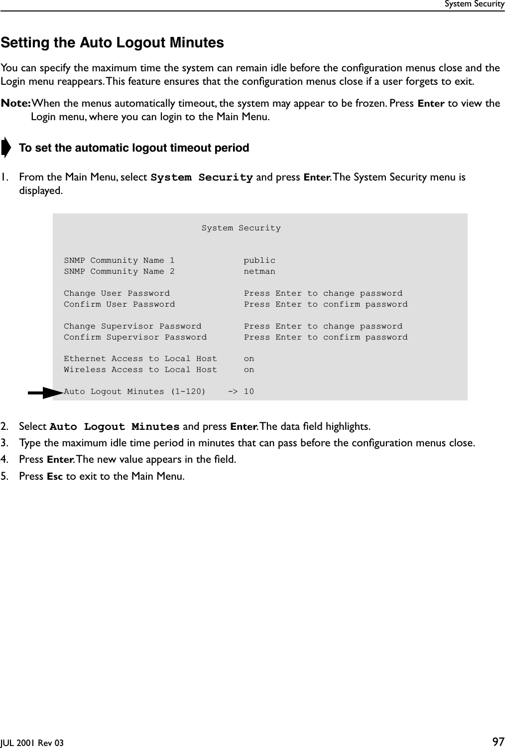 System SecurityJUL 2001 Rev 03 97Setting the Auto Logout MinutesYou can specify the maximum time the system can remain idle before the conﬁguration menus close and the Login menu reappears. This feature ensures that the conﬁguration menus close if a user forgets to exit.Note: When the menus automatically timeout, the system may appear to be frozen. Press Enter to view the Login menu, where you can login to the Main Menu.➧ To set the automatic logout timeout period1. From the Main Menu, select System Security and press Enter. The System Security menu is displayed.2. Select Auto Logout Minutes and press Enter. The data ﬁeld highlights.3. Type the maximum idle time period in minutes that can pass before the conﬁguration menus close.4. Press Enter. The new value appears in the ﬁeld.5. Press Esc to exit to the Main Menu.                          System SecuritySNMP Community Name 1             publicSNMP Community Name 2             netmanChange User Password              Press Enter to change passwordConfirm User Password             Press Enter to confirm passwordChange Supervisor Password        Press Enter to change passwordConfirm Supervisor Password       Press Enter to confirm passwordEthernet Access to Local Host     onWireless Access to Local Host     onAuto Logout Minutes (1-120)    -&gt; 10