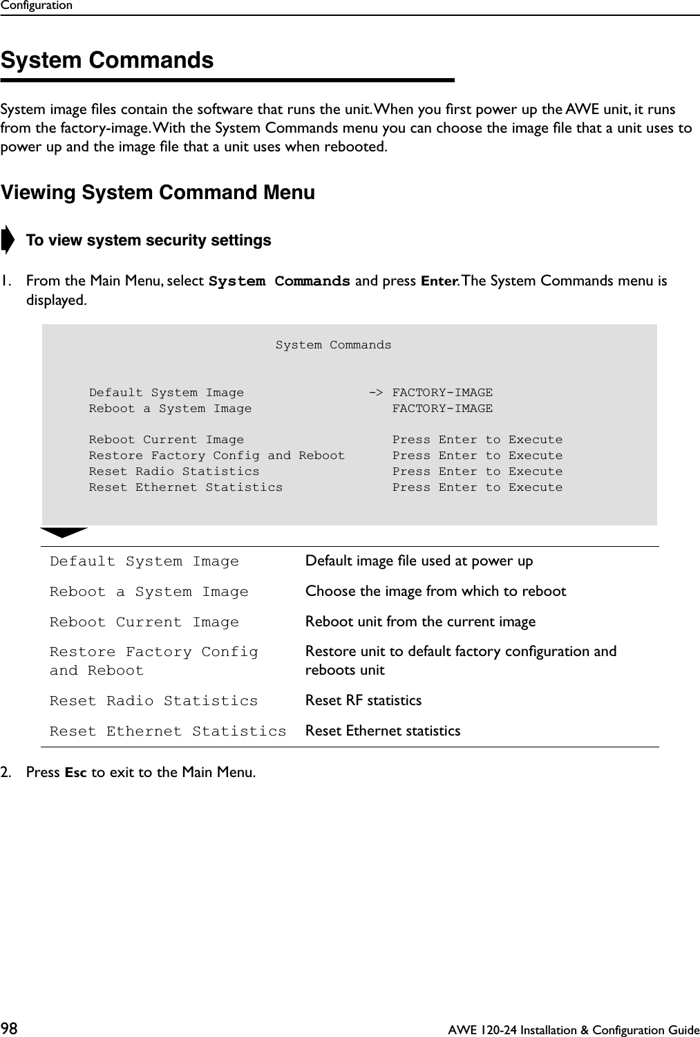 Configuration98  AWE 120-24 Installation &amp; Configuration GuideSystem CommandsSystem image ﬁles contain the software that runs the unit. When you ﬁrst power up the AWE unit, it runs from the factory-image. With the System Commands menu you can choose the image ﬁle that a unit uses to power up and the image ﬁle that a unit uses when rebooted.Viewing System Command Menu➧ To view system security settings1. From the Main Menu, select System Commands and press Enter. The System Commands menu is displayed. 2. Press Esc to exit to the Main Menu.Default System Image Default image ﬁle used at power upReboot a System Image Choose the image from which to rebootReboot Current Image Reboot unit from the current imageRestore Factory Config and RebootRestore unit to default factory conﬁguration and reboots unitReset Radio Statistics Reset RF statisticsReset Ethernet Statistics Reset Ethernet statistics                            System Commands    Default System Image                -&gt; FACTORY-IMAGE    Reboot a System Image                  FACTORY-IMAGE    Reboot Current Image                   Press Enter to Execute    Restore Factory Config and Reboot      Press Enter to Execute    Reset Radio Statistics                 Press Enter to Execute    Reset Ethernet Statistics              Press Enter to Execute