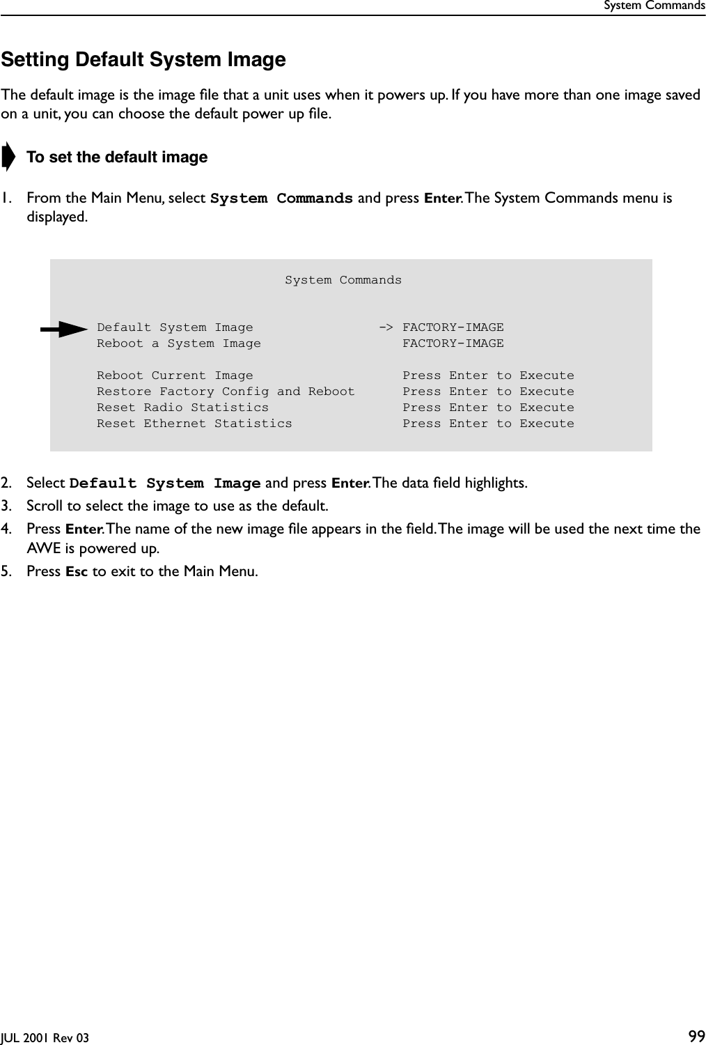 System CommandsJUL 2001 Rev 03 99Setting Default System ImageThe default image is the image ﬁle that a unit uses when it powers up. If you have more than one image saved on a unit, you can choose the default power up ﬁle.➧ To set the default image1. From the Main Menu, select System Commands and press Enter. The System Commands menu is displayed.2. Select Default System Image and press Enter. The data ﬁeld highlights.3. Scroll to select the image to use as the default.4. Press Enter. The name of the new image ﬁle appears in the ﬁeld. The image will be used the next time the AWE is powered up.5. Press Esc to exit to the Main Menu.                            System Commands    Default System Image                -&gt; FACTORY-IMAGE    Reboot a System Image                  FACTORY-IMAGE    Reboot Current Image                   Press Enter to Execute    Restore Factory Config and Reboot      Press Enter to Execute    Reset Radio Statistics                 Press Enter to Execute    Reset Ethernet Statistics              Press Enter to Execute