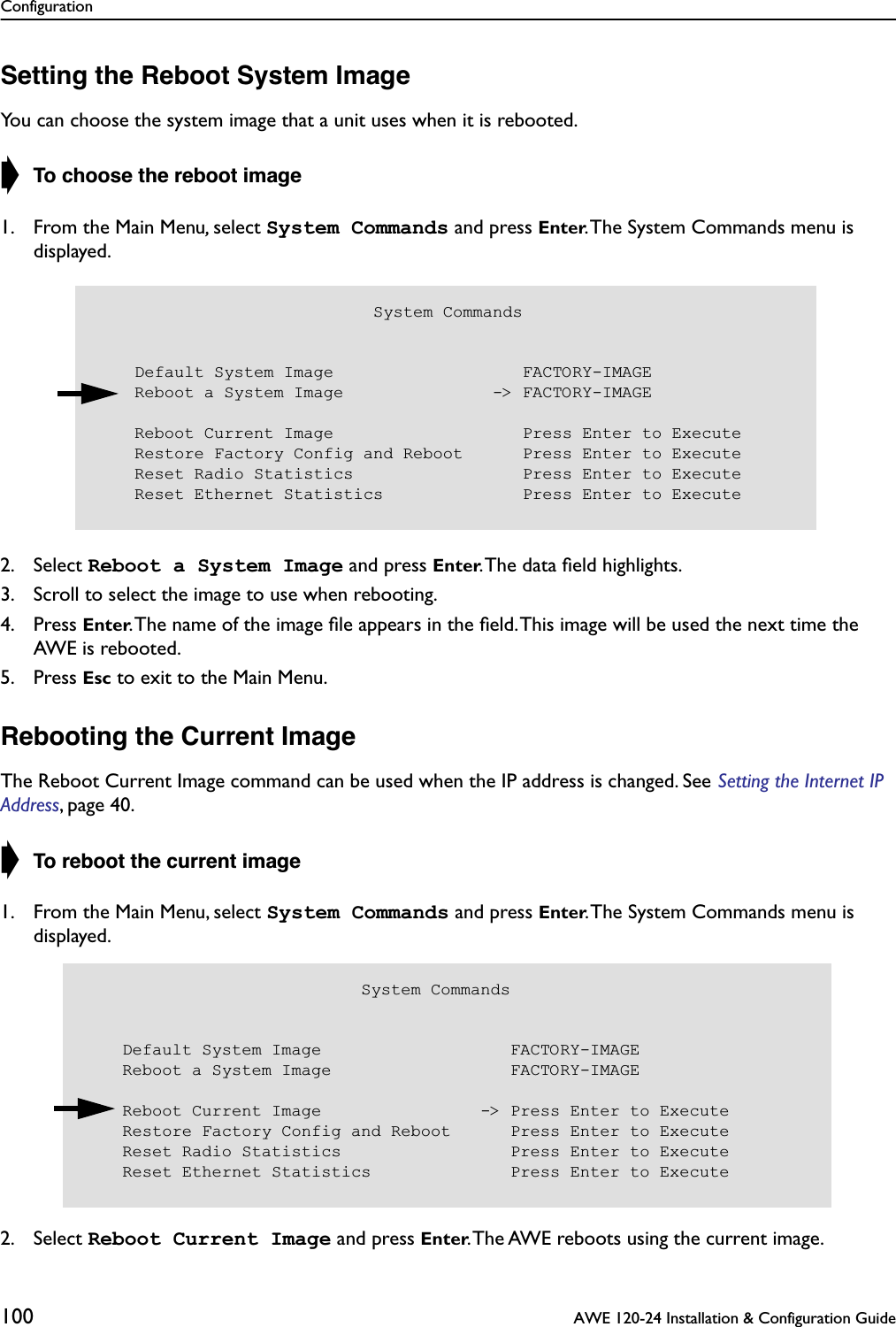 Configuration100  AWE 120-24 Installation &amp; Configuration GuideSetting the Reboot System ImageYou can choose the system image that a unit uses when it is rebooted.➧ To choose the reboot image1. From the Main Menu, select System Commands and press Enter. The System Commands menu is displayed.2. Select Reboot a System Image and press Enter. The data ﬁeld highlights.3. Scroll to select the image to use when rebooting.4. Press Enter. The name of the image ﬁle appears in the ﬁeld. This image will be used the next time the AWE is rebooted.5. Press Esc to exit to the Main Menu.Rebooting the Current ImageThe Reboot Current Image command can be used when the IP address is changed. See Setting the Internet IP Address, page 40.➧ To reboot the current image1. From the Main Menu, select System Commands and press Enter. The System Commands menu is displayed.2. Select Reboot Current Image and press Enter. The AWE reboots using the current image.                            System Commands    Default System Image                   FACTORY-IMAGE    Reboot a System Image               -&gt; FACTORY-IMAGE    Reboot Current Image                   Press Enter to Execute    Restore Factory Config and Reboot      Press Enter to Execute    Reset Radio Statistics                 Press Enter to Execute    Reset Ethernet Statistics              Press Enter to Execute                            System Commands    Default System Image                   FACTORY-IMAGE    Reboot a System Image                  FACTORY-IMAGE    Reboot Current Image                -&gt; Press Enter to Execute    Restore Factory Config and Reboot      Press Enter to Execute    Reset Radio Statistics                 Press Enter to Execute    Reset Ethernet Statistics              Press Enter to Execute