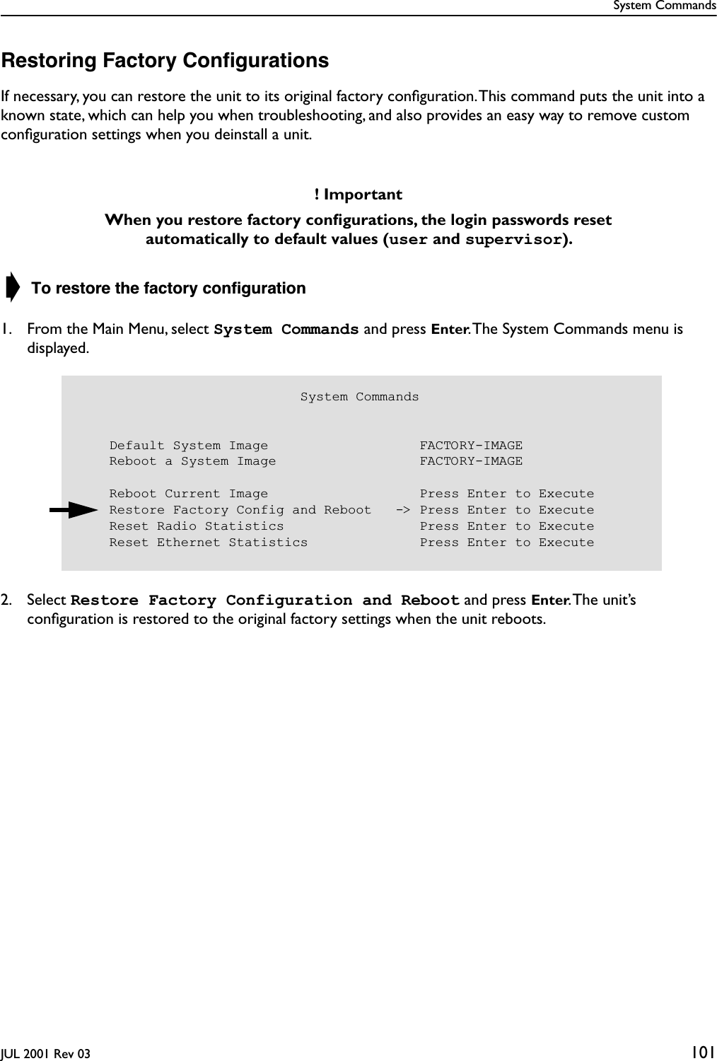 System CommandsJUL 2001 Rev 03 101Restoring Factory ConﬁgurationsIf necessary, you can restore the unit to its original factory conﬁguration. This command puts the unit into a known state, which can help you when troubleshooting, and also provides an easy way to remove custom conﬁguration settings when you deinstall a unit. ➧ To restore the factory conﬁguration1. From the Main Menu, select System Commands and press Enter. The System Commands menu is displayed.2. Select Restore Factory Configuration and Reboot and press Enter. The  unit’s conﬁguration is restored to the original factory settings when the unit reboots.! ImportantWhen you restore factory conﬁgurations, the login passwords reset automatically to default values (user and supervisor).                             System Commands    Default System Image                   FACTORY-IMAGE    Reboot a System Image                  FACTORY-IMAGE    Reboot Current Image                   Press Enter to Execute    Restore Factory Config and Reboot   -&gt; Press Enter to Execute    Reset Radio Statistics                 Press Enter to Execute    Reset Ethernet Statistics              Press Enter to Execute