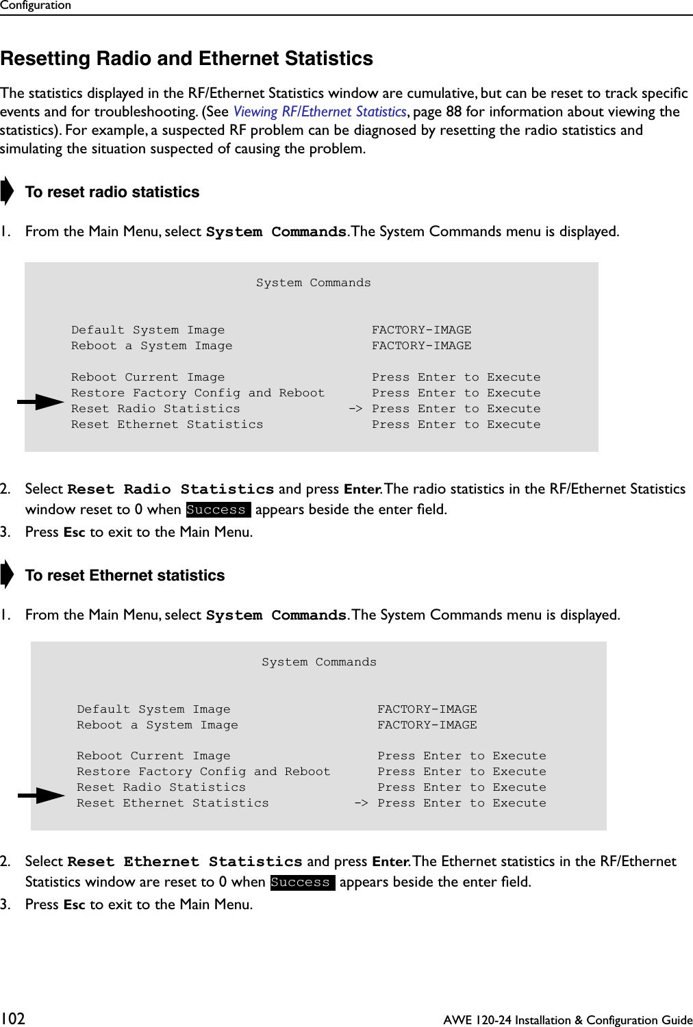 Configuration102  AWE 120-24 Installation &amp; Configuration GuideResetting Radio and Ethernet StatisticsThe statistics displayed in the RF/Ethernet Statistics window are cumulative, but can be reset to track speciﬁc events and for troubleshooting. (See Viewing RF/Ethernet Statistics, page 88 for information about viewing the statistics). For example, a suspected RF problem can be diagnosed by resetting the radio statistics and simulating the situation suspected of causing the problem.➧ To reset radio statistics1. From the Main Menu, select System Commands.The System Commands menu is displayed.2. Select Reset Radio Statistics and press Enter. The radio statistics in the RF/Ethernet Statistics window reset to 0 when   appears beside the enter ﬁeld.3. Press Esc to exit to the Main Menu.➧ To reset Ethernet statistics1. From the Main Menu, select System Commands. The System Commands menu is displayed.2. Select Reset Ethernet Statistics and press Enter. The Ethernet statistics in the RF/Ethernet Statistics window are reset to 0 when   appears beside the enter ﬁeld.3. Press Esc to exit to the Main Menu.                            System Commands    Default System Image                   FACTORY-IMAGE    Reboot a System Image                  FACTORY-IMAGE    Reboot Current Image                   Press Enter to Execute    Restore Factory Config and Reboot      Press Enter to Execute    Reset Radio Statistics              -&gt; Press Enter to Execute    Reset Ethernet Statistics              Press Enter to ExecuteSuccess                            System Commands    Default System Image                   FACTORY-IMAGE    Reboot a System Image                  FACTORY-IMAGE    Reboot Current Image                   Press Enter to Execute    Restore Factory Config and Reboot      Press Enter to Execute    Reset Radio Statistics                 Press Enter to Execute    Reset Ethernet Statistics           -&gt; Press Enter to ExecuteSuccess