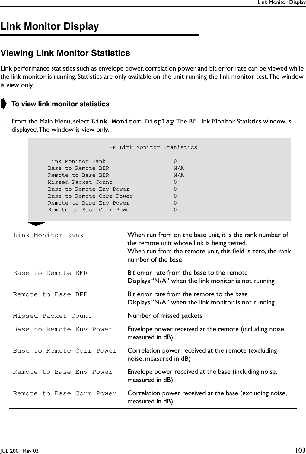 Link Monitor DisplayJUL 2001 Rev 03 103Link Monitor DisplayViewing Link Monitor StatisticsLink performance statistics such as envelope power, correlation power and bit error rate can be viewed while the link monitor is running. Statistics are only available on the unit running the link monitor test. The window is view only.➧ To view link monitor statistics1. From the Main Menu, select Link Monitor Display. The RF Link Monitor Statistics window is displayed. The window is view only.Link Monitor Rank When run from on the base unit, it is the rank number of the remote unit whose link is being tested.When run from the remote unit, this ﬁeld is zero, the rank number of the baseBase to Remote BER Bit error rate from the base to the remoteDisplays “N/A” when the link monitor is not runningRemote to Base BER Bit error rate from the remote to the baseDisplays “N/A” when the link monitor is not runningMissed Packet Count Number of missed packetsBase to Remote Env Power Envelope power received at the remote (including noise, measured in dB)Base to Remote Corr Power Correlation power received at the remote (excluding noise, measured in dB)Remote to Base Env Power Envelope power received at the base (including noise, measured in dB)Remote to Base Corr Power Correlation power received at the base (excluding noise, measured in dB)                      RF Link Monitor Statistics    Link Monitor Rank                    0    Base to Remote BER                   N/A    Remote to Base BER                   N/A    Missed Packet Count                  0    Base to Remote Env Power             0    Base to Remote Corr Power            0    Remote to Base Env Power             0    Remote to Base Corr Power            0