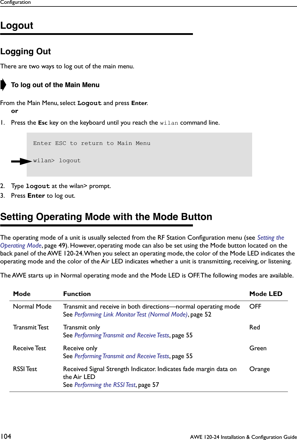 Configuration104  AWE 120-24 Installation &amp; Configuration GuideLogoutLogging OutThere are two ways to log out of the main menu.➧ To log out of the Main MenuFrom the Main Menu, select Logout and press Enter.or1. Press the Esc key on the keyboard until you reach the wilan command line.2. Type logout at the wilan&gt; prompt.3. Press Enter to log out.Setting Operating Mode with the Mode ButtonThe operating mode of a unit is usually selected from the RF Station Conﬁguration menu (see Setting the Operating Mode, page 49). However, operating mode can also be set using the Mode button located on the back panel of the AWE 120-24. When you select an operating mode, the color of the Mode LED indicates the operating mode and the color of the Air LED indicates whether a unit is transmitting, receiving, or listening.The AWE starts up in Normal operating mode and the Mode LED is OFF. The following modes are available.Mode Function Mode LEDNormal Mode Transmit and receive in both directions—normal operating mode See Performing Link Monitor Test (Normal Mode), page 52OFFTransmit Test Transmit  onlySee Performing Transmit and Receive Tests, page 55RedReceive Test Receive onlySee Performing Transmit and Receive Tests, page 55GreenRSSI Test Received Signal Strength Indicator. Indicates fade margin data on the Air LEDSee Performing the RSSI Test, page 57OrangeEnter ESC to return to Main Menuwilan&gt; logout