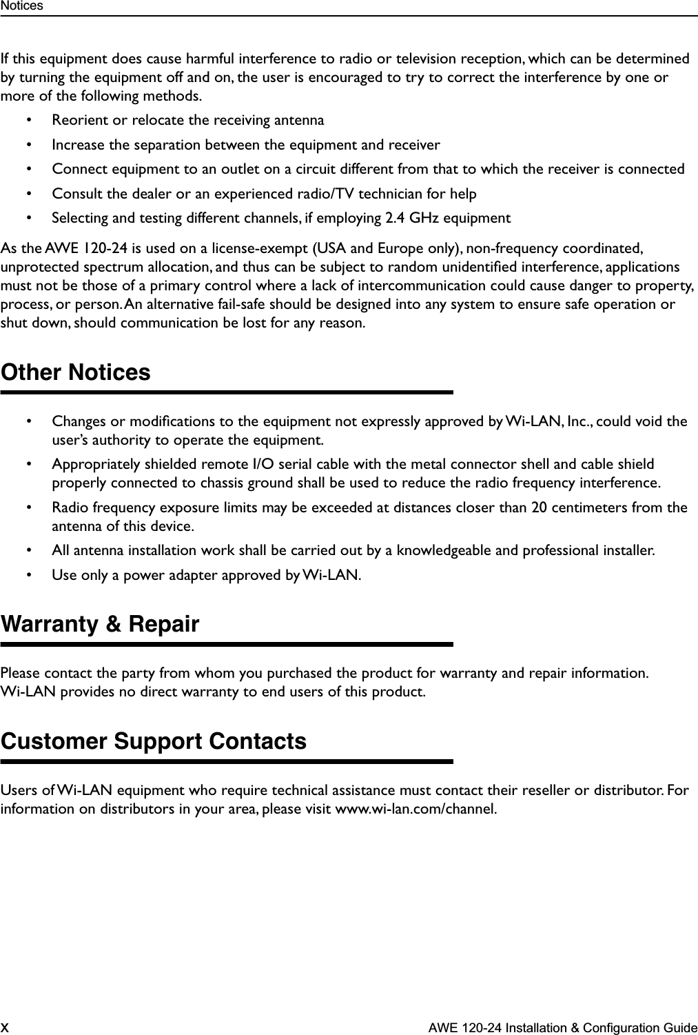  Notices x  AWE 120-24 Installation &amp; Configuration Guide If this equipment does cause harmful interference to radio or television reception, which can be determined by turning the equipment off and on, the user is encouraged to try to correct the interference by one or more of the following methods.• Reorient or relocate the receiving antenna• Increase the separation between the equipment and receiver• Connect equipment to an outlet on a circuit different from that to which the receiver is connected• Consult the dealer or an experienced radio/TV technician for help• Selecting and testing different channels, if employing 2.4 GHz equipmentAs the AWE 120-24 is used on a license-exempt (USA and Europe only), non-frequency coordinated, unprotected spectrum allocation, and thus can be subject to random unidentiﬁed interference, applications must not be those of a primary control where a lack of intercommunication could cause danger to property, process, or person. An alternative fail-safe should be designed into any system to ensure safe operation or shut down, should communication be lost for any reason. Other Notices • Changes or modiﬁcations to the equipment not expressly approved by Wi-LAN, Inc., could void the user’s authority to operate the equipment.• Appropriately shielded remote I/O serial cable with the metal connector shell and cable shield properly connected to chassis ground shall be used to reduce the radio frequency interference.• Radio frequency exposure limits may be exceeded at distances closer than 20 centimeters from the antenna of this device.• All antenna installation work shall be carried out by a knowledgeable and professional installer.• Use only a power adapter approved by Wi-LAN. Warranty &amp; Repair Please contact the party from whom you purchased the product for warranty and repair information. Wi-LAN provides no direct warranty to end users of this product.  Customer Support Contacts Users of Wi-LAN equipment who require technical assistance must contact their reseller or distributor. For information on distributors in your area, please visit www.wi-lan.com/channel.