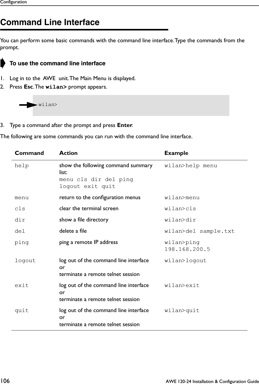Configuration106  AWE 120-24 Installation &amp; Configuration GuideCommand Line InterfaceYou can perform some basic commands with the command line interface. Type the commands from the prompt.➧ To use the command line interface1. Log in to the  AWE  unit. The Main Menu is displayed.2. Press Esc. The  wilan&gt; prompt appears.3. Type a command after the prompt and press Enter.The following are some commands you can run with the command line interface.Command Action Examplehelp show the following command summary list:menu cls dir del pinglogout exit quitwilan&gt;help menumenu return to the conﬁguration menus wilan&gt;menucls clear the terminal screen wilan&gt;clsdir show a ﬁle directory wilan&gt;dirdel delete a ﬁle wilan&gt;del sample.txtping ping a remote IP address wilan&gt;ping 198.168.200.5logout log out of the command line interfaceorterminate a remote telnet sessionwilan&gt;logoutexit log out of the command line interfaceorterminate a remote telnet sessionwilan&gt;exitquit log out of the command line interfaceorterminate a remote telnet sessionwilan&gt;quitwilan&gt; 
