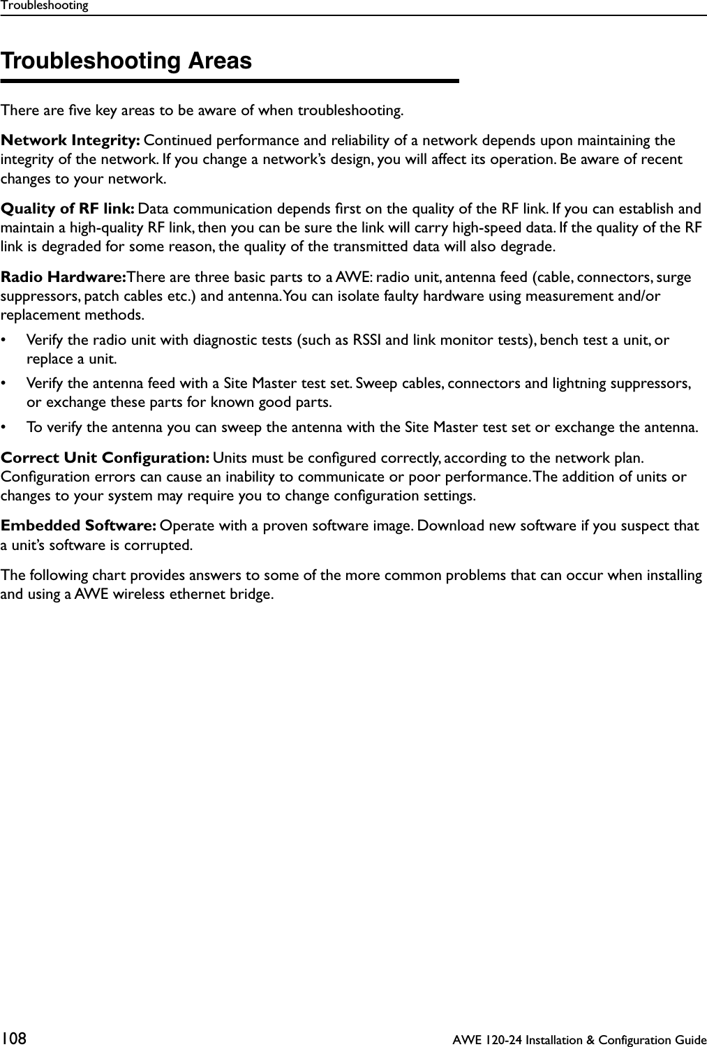 Troubleshooting108  AWE 120-24 Installation &amp; Configuration GuideTroubleshooting AreasThere are ﬁve key areas to be aware of when troubleshooting.Network Integrity: Continued performance and reliability of a network depends upon maintaining the integrity of the network. If you change a network’s design, you will affect its operation. Be aware of recent changes to your network.Quality of RF link: Data communication depends ﬁrst on the quality of the RF link. If you can establish and maintain a high-quality RF link, then you can be sure the link will carry high-speed data. If the quality of the RF link is degraded for some reason, the quality of the transmitted data will also degrade.Radio Hardware:There are three basic parts to a AWE: radio unit, antenna feed (cable, connectors, surge suppressors, patch cables etc.) and antenna. You can isolate faulty hardware using measurement and/or replacement methods.• Verify the radio unit with diagnostic tests (such as RSSI and link monitor tests), bench test a unit, or replace a unit.• Verify the antenna feed with a Site Master test set. Sweep cables, connectors and lightning suppressors, or exchange these parts for known good parts. • To verify the antenna you can sweep the antenna with the Site Master test set or exchange the antenna.Correct Unit Conﬁguration: Units must be conﬁgured correctly, according to the network plan. Conﬁguration errors can cause an inability to communicate or poor performance. The addition of units or changes to your system may require you to change conﬁguration settings.Embedded Software: Operate with a proven software image. Download new software if you suspect that a unit’s software is corrupted.The following chart provides answers to some of the more common problems that can occur when installing and using a AWE wireless ethernet bridge.