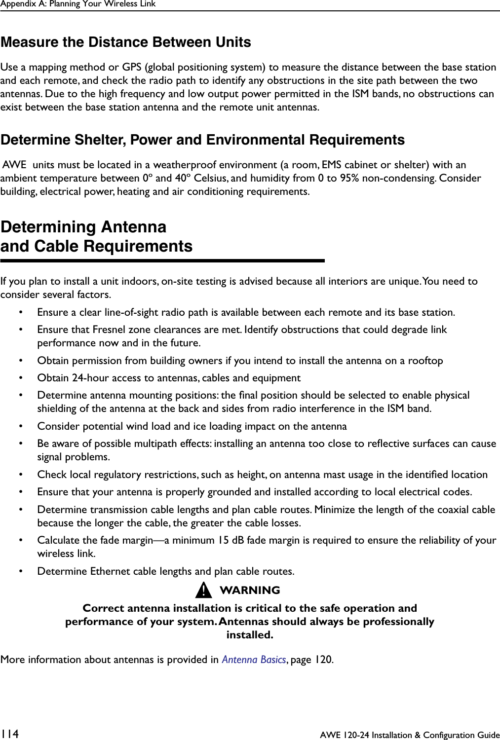 Appendix A: Planning Your Wireless Link114  AWE 120-24 Installation &amp; Configuration GuideMeasure the Distance Between UnitsUse a mapping method or GPS (global positioning system) to measure the distance between the base station and each remote, and check the radio path to identify any obstructions in the site path between the two antennas. Due to the high frequency and low output power permitted in the ISM bands, no obstructions can exist between the base station antenna and the remote unit antennas.Determine Shelter, Power and Environmental Requirements AWE  units must be located in a weatherproof environment (a room, EMS cabinet or shelter) with an ambient temperature between 0º and 40º Celsius, and humidity from 0 to 95% non-condensing. Consider building, electrical power, heating and air conditioning requirements.Determining Antennaand Cable RequirementsIf you plan to install a unit indoors, on-site testing is advised because all interiors are unique. You need to consider several factors.• Ensure a clear line-of-sight radio path is available between each remote and its base station.• Ensure that Fresnel zone clearances are met. Identify obstructions that could degrade link performance now and in the future.• Obtain permission from building owners if you intend to install the antenna on a rooftop• Obtain 24-hour access to antennas, cables and equipment• Determine antenna mounting positions: the ﬁnal position should be selected to enable physical shielding of the antenna at the back and sides from radio interference in the ISM band.• Consider potential wind load and ice loading impact on the antenna• Be aware of possible multipath effects: installing an antenna too close to reﬂective surfaces can cause signal problems.• Check local regulatory restrictions, such as height, on antenna mast usage in the identiﬁed location• Ensure that your antenna is properly grounded and installed according to local electrical codes.• Determine transmission cable lengths and plan cable routes. Minimize the length of the coaxial cable because the longer the cable, the greater the cable losses.• Calculate the fade margin—a minimum 15 dB fade margin is required to ensure the reliability of your wireless link.• Determine Ethernet cable lengths and plan cable routes.More information about antennas is provided in Antenna Basics, page 120.WARNINGCorrect antenna installation is critical to the safe operation and performance of your system. Antennas should always be professionally installed.!