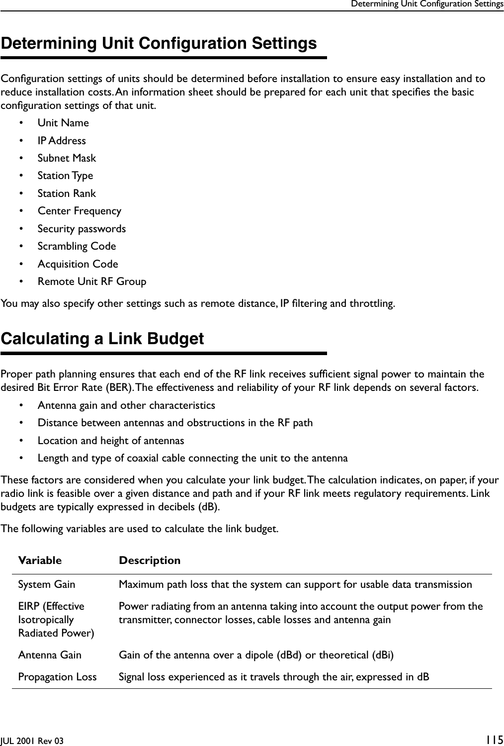 Determining Unit Configuration SettingsJUL 2001 Rev 03 115Determining Unit Conﬁguration SettingsConﬁguration settings of units should be determined before installation to ensure easy installation and to reduce installation costs. An information sheet should be prepared for each unit that speciﬁes the basic conﬁguration settings of that unit. • Unit Name• IP Address• Subnet Mask• Station Type• Station Rank• Center Frequency• Security passwords• Scrambling Code• Acquisition Code• Remote Unit RF GroupYou may also specify other settings such as remote distance, IP ﬁltering and throttling.Calculating a Link BudgetProper path planning ensures that each end of the RF link receives sufﬁcient signal power to maintain the desired Bit Error Rate (BER). The effectiveness and reliability of your RF link depends on several factors.• Antenna gain and other characteristics• Distance between antennas and obstructions in the RF path• Location and height of antennas• Length and type of coaxial cable connecting the unit to the antennaThese factors are considered when you calculate your link budget. The calculation indicates, on paper, if your radio link is feasible over a given distance and path and if your RF link meets regulatory requirements. Link budgets are typically expressed in decibels (dB).The following variables are used to calculate the link budget.Variable DescriptionSystem Gain Maximum path loss that the system can support for usable data transmissionEIRP (Effective Isotropically Radiated Power)Power radiating from an antenna taking into account the output power from the transmitter, connector losses, cable losses and antenna gainAntenna Gain Gain of the antenna over a dipole (dBd) or theoretical (dBi)Propagation Loss Signal loss experienced as it travels through the air, expressed in dB