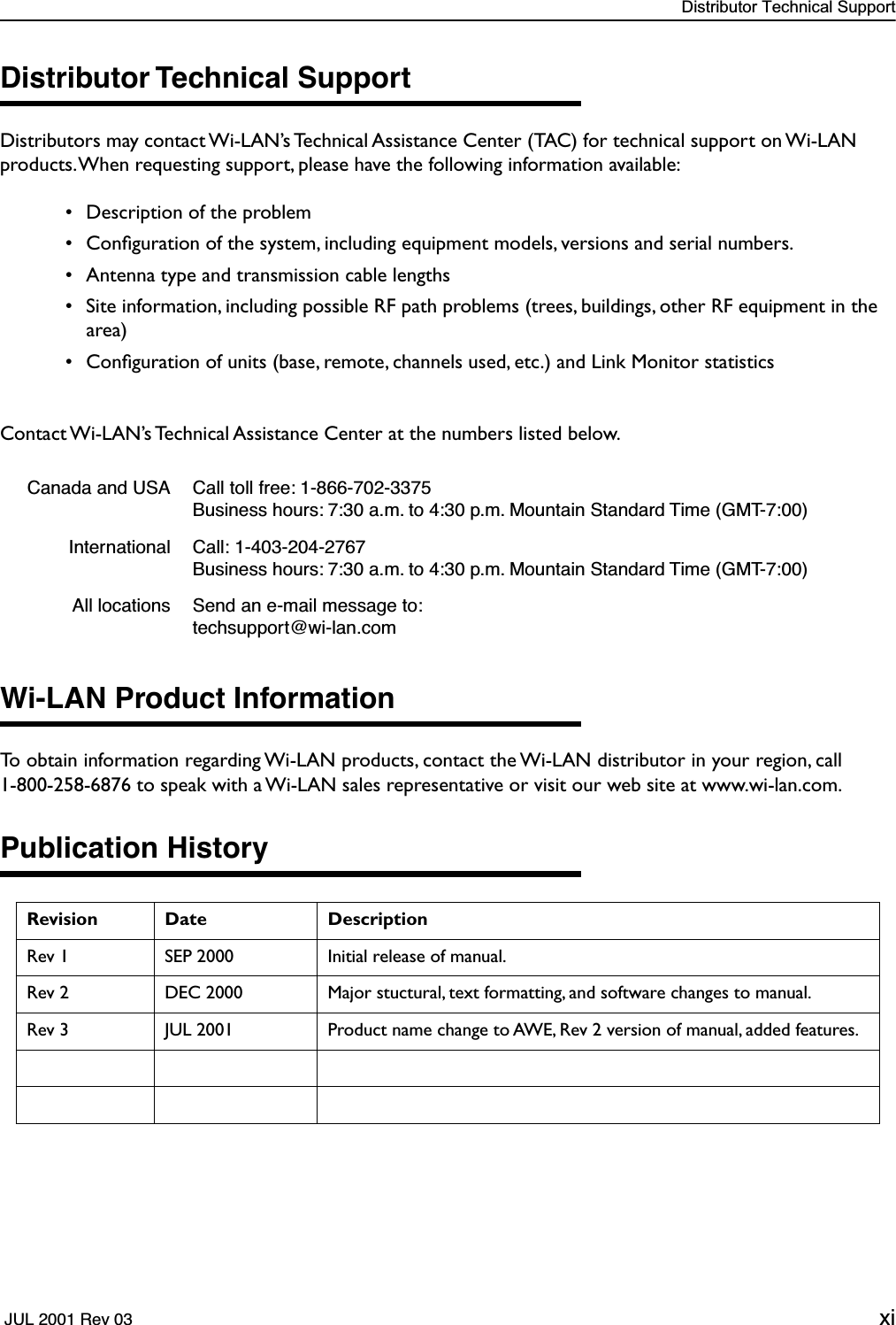  Distributor Technical Support  JUL 2001 Rev 03 xi Distributor Technical Support Distributors may contact Wi-LAN’s Technical Assistance Center (TAC) for technical support on Wi-LAN products. When requesting support, please have the following information available: • Description of the problem • Conﬁguration of the system, including equipment models, versions and serial numbers. • Antenna type and transmission cable lengths • Site information, including possible RF path problems (trees, buildings, other RF equipment in the area) • Conﬁguration of units (base, remote, channels used, etc.) and Link Monitor statisticsContact Wi-LAN’s Technical Assistance Center at the numbers listed below. Wi-LAN Product Information To obtain information regarding Wi-LAN products, contact the Wi-LAN distributor in your region, call1-800-258-6876 to speak with a Wi-LAN sales representative or visit our web site at www.wi-lan.com. Publication History Canada and USA Call toll free: 1-866-702-3375Business hours: 7:30 a.m. to 4:30 p.m. Mountain Standard Time (GMT-7:00)International Call: 1-403-204-2767Business hours: 7:30 a.m. to 4:30 p.m. Mountain Standard Time (GMT-7:00)All locations Send an e-mail message to: techsupport@wi-lan.com Revision Date Description Rev 1 SEP 2000 Initial release of manual.Rev 2 DEC 2000 Major stuctural, text formatting, and software changes to manual.Rev 3 JUL 2001 Product name change to AWE, Rev 2 version of manual, added features.