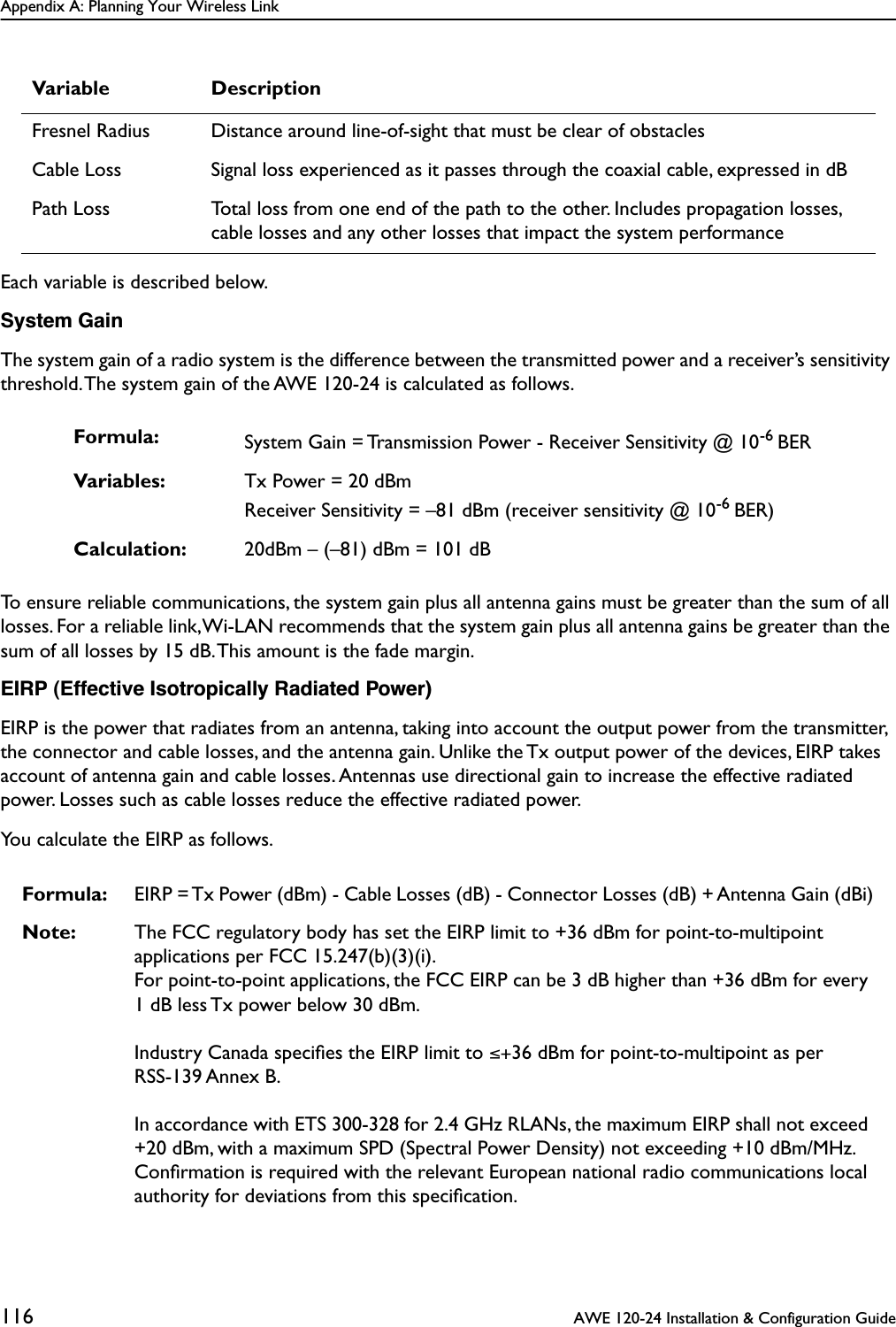 Appendix A: Planning Your Wireless Link116  AWE 120-24 Installation &amp; Configuration GuideEach variable is described below.System GainThe system gain of a radio system is the difference between the transmitted power and a receiver’s sensitivity threshold. The system gain of the AWE 120-24 is calculated as follows.To ensure reliable communications, the system gain plus all antenna gains must be greater than the sum of all losses. For a reliable link, Wi-LAN recommends that the system gain plus all antenna gains be greater than the sum of all losses by 15 dB. This amount is the fade margin.EIRP (Effective Isotropically Radiated Power)EIRP is the power that radiates from an antenna, taking into account the output power from the transmitter, the connector and cable losses, and the antenna gain. Unlike the Tx output power of the devices, EIRP takes account of antenna gain and cable losses. Antennas use directional gain to increase the effective radiated power. Losses such as cable losses reduce the effective radiated power. You calculate the EIRP as follows.Fresnel Radius Distance around line-of-sight that must be clear of obstaclesCable Loss Signal loss experienced as it passes through the coaxial cable, expressed in dBPath Loss Total loss from one end of the path to the other. Includes propagation losses, cable losses and any other losses that impact the system performanceFormula: System Gain = Transmission Power - Receiver Sensitivity @ 10-6 BERVariables: Tx Power = 20 dBmReceiver Sensitivity = –81 dBm (receiver sensitivity @ 10-6 BER)Calculation: 20dBm – (–81) dBm = 101 dBFormula: EIRP = Tx Power (dBm) - Cable Losses (dB) - Connector Losses (dB) + Antenna Gain (dBi)Note: The FCC regulatory body has set the EIRP limit to +36 dBm for point-to-multipoint applications per FCC 15.247(b)(3)(i). For point-to-point applications, the FCC EIRP can be 3 dB higher than +36 dBm for every 1 dB less Tx power below 30 dBm.Industry Canada speciﬁes the EIRP limit to ≤+36 dBm for point-to-multipoint as per RSS-139 Annex B.In accordance with ETS 300-328 for 2.4 GHz RLANs, the maximum EIRP shall not exceed +20 dBm, with a maximum SPD (Spectral Power Density) not exceeding +10 dBm/MHz. Conﬁrmation is required with the relevant European national radio communications local authority for deviations from this speciﬁcation.Variable Description