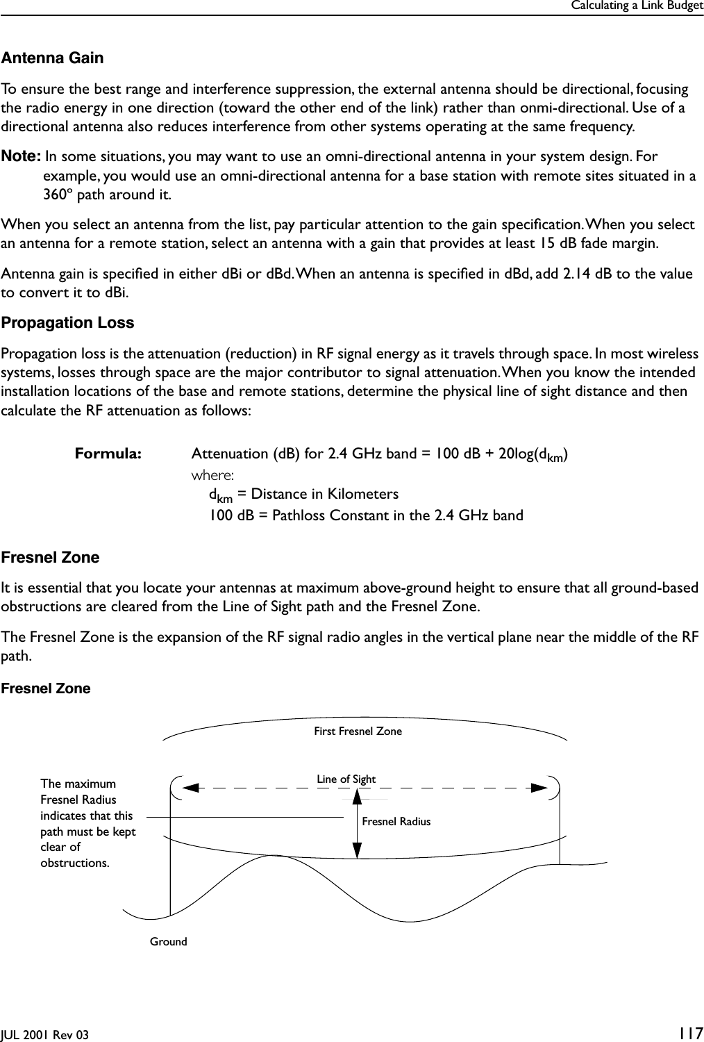 Calculating a Link BudgetJUL 2001 Rev 03 117Antenna GainTo ensure the best range and interference suppression, the external antenna should be directional, focusing the radio energy in one direction (toward the other end of the link) rather than onmi-directional. Use of a directional antenna also reduces interference from other systems operating at the same frequency.Note: In some situations, you may want to use an omni-directional antenna in your system design. For example, you would use an omni-directional antenna for a base station with remote sites situated in a 360º path around it.When you select an antenna from the list, pay particular attention to the gain speciﬁcation. When you select an antenna for a remote station, select an antenna with a gain that provides at least 15 dB fade margin.Antenna gain is speciﬁed in either dBi or dBd. When an antenna is speciﬁed in dBd, add 2.14 dB to the value to convert it to dBi.Propagation LossPropagation loss is the attenuation (reduction) in RF signal energy as it travels through space. In most wireless systems, losses through space are the major contributor to signal attenuation. When you know the intended installation locations of the base and remote stations, determine the physical line of sight distance and then calculate the RF attenuation as follows:Fresnel ZoneIt is essential that you locate your antennas at maximum above-ground height to ensure that all ground-based obstructions are cleared from the Line of Sight path and the Fresnel Zone.The Fresnel Zone is the expansion of the RF signal radio angles in the vertical plane near the middle of the RF path.Fresnel ZoneFormula: Attenuation (dB) for 2.4 GHz band = 100 dB + 20log(dkm)where:dkm = Distance in Kilometers100 dB = Pathloss Constant in the 2.4 GHz bandFirst Fresnel ZoneLine of SightFresnel RadiusGroundThe maximum Fresnel Radius indicates that this path must be kept clear of obstructions.