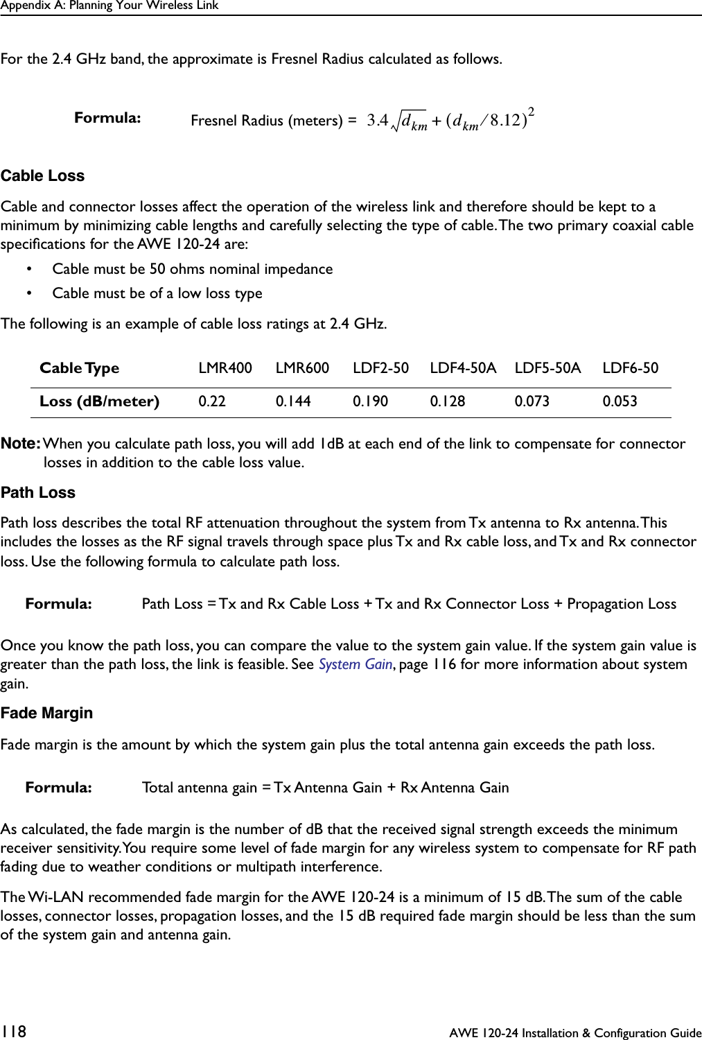 Appendix A: Planning Your Wireless Link118  AWE 120-24 Installation &amp; Configuration GuideFor the 2.4 GHz band, the approximate is Fresnel Radius calculated as follows.Cable LossCable and connector losses affect the operation of the wireless link and therefore should be kept to a minimum by minimizing cable lengths and carefully selecting the type of cable. The two primary coaxial cable speciﬁcations for the AWE 120-24 are:• Cable must be 50 ohms nominal impedance• Cable must be of a low loss typeThe following is an example of cable loss ratings at 2.4 GHz.Note: When you calculate path loss, you will add 1dB at each end of the link to compensate for connector losses in addition to the cable loss value.Path LossPath loss describes the total RF attenuation throughout the system from Tx antenna to Rx antenna. This includes the losses as the RF signal travels through space plus Tx and Rx cable loss, and Tx and Rx connector loss. Use the following formula to calculate path loss.Once you know the path loss, you can compare the value to the system gain value. If the system gain value is greater than the path loss, the link is feasible. See System Gain, page 116 for more information about system gain.Fade MarginFade margin is the amount by which the system gain plus the total antenna gain exceeds the path loss. As calculated, the fade margin is the number of dB that the received signal strength exceeds the minimum receiver sensitivity. You require some level of fade margin for any wireless system to compensate for RF path fading due to weather conditions or multipath interference.The Wi-LAN recommended fade margin for the AWE 120-24 is a minimum of 15 dB. The sum of the cable losses, connector losses, propagation losses, and the 15 dB required fade margin should be less than the sum of the system gain and antenna gain.Formula: Fresnel Radius (meters) =  Cable Type LMR400 LMR600 LDF2-50 LDF4-50A LDF5-50A LDF6-50Loss (dB/meter) 0.22 0.144 0.190 0.128 0.073 0.053Formula: Path Loss = Tx and Rx Cable Loss + Tx and Rx Connector Loss + Propagation LossFormula: Total antenna gain = Tx Antenna Gain + Rx Antenna Gain3.4 dkm dkm 8.12⁄()2+