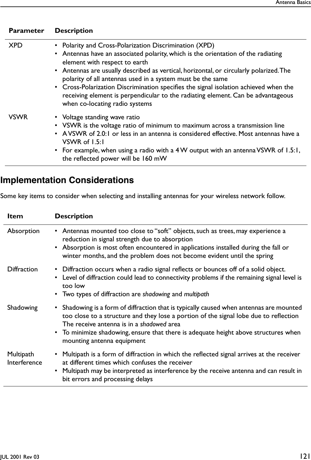 Antenna BasicsJUL 2001 Rev 03 121Implementation ConsiderationsSome key items to consider when selecting and installing antennas for your wireless network follow.XPD • Polarity and Cross-Polarization Discrimination (XPD)• Antennas have an associated polarity, which is the orientation of the radiating element with respect to earth• Antennas are usually described as vertical, horizontal, or circularly polarized. The polarity of all antennas used in a system must be the same• Cross-Polarization Discrimination speciﬁes the signal isolation achieved when the receiving element is perpendicular to the radiating element. Can be advantageous when co-locating radio systemsVSWR • Voltage standing wave ratio• VSWR is the voltage ratio of minimum to maximum across a transmission line• A VSWR of 2.0:1 or less in an antenna is considered effective. Most antennas have a VSWR of 1.5:1• For example, when using a radio with a 4 W output with an antenna VSWR of 1.5:1, the reﬂected power will be 160 mWItem DescriptionAbsorption • Antennas mounted too close to “soft” objects, such as trees, may experience a reduction in signal strength due to absorption• Absorption is most often encountered in applications installed during the fall or winter months, and the problem does not become evident until the springDiffraction • Diffraction occurs when a radio signal reﬂects or bounces off of a solid object.• Level of diffraction could lead to connectivity problems if the remaining signal level is too low• Two types of diffraction are shadowing and multipathShadowing • Shadowing is a form of diffraction that is typically caused when antennas are mounted too close to a structure and they lose a portion of the signal lobe due to reﬂection The receive antenna is in a shadowed area• To minimize shadowing, ensure that there is adequate height above structures when mounting antenna equipmentMultipath Interference• Multipath is a form of diffraction in which the reﬂected signal arrives at the receiver at different times which confuses the receiver• Multipath may be interpreted as interference by the receive antenna and can result in bit errors and processing delaysParameter Description