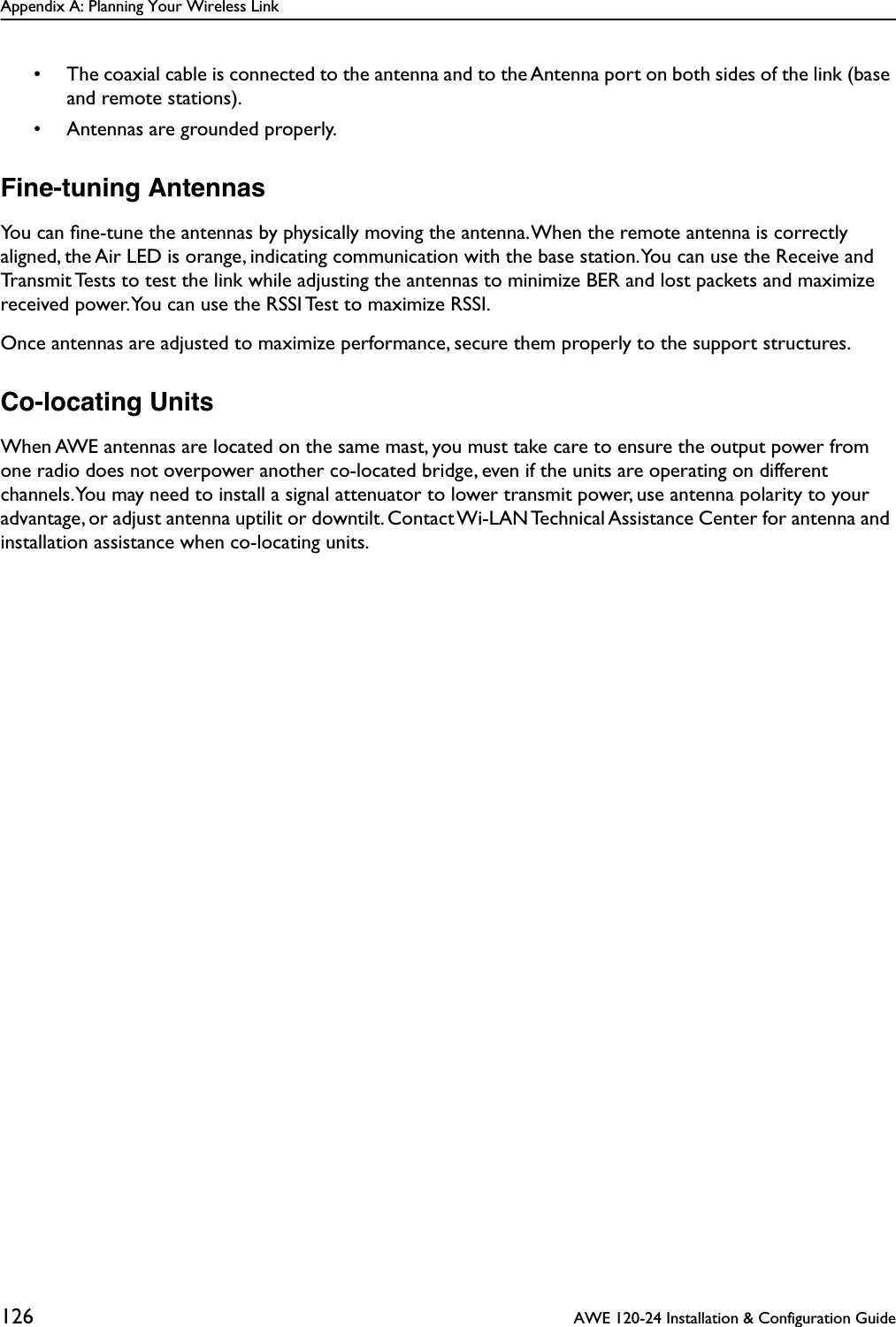 Appendix A: Planning Your Wireless Link126  AWE 120-24 Installation &amp; Configuration Guide• The coaxial cable is connected to the antenna and to the Antenna port on both sides of the link (base and remote stations).• Antennas are grounded properly.Fine-tuning AntennasYou can ﬁne-tune the antennas by physically moving the antenna. When the remote antenna is correctly aligned, the Air LED is orange, indicating communication with the base station. You can use the Receive and Transmit Tests to test the link while adjusting the antennas to minimize BER and lost packets and maximize received power. You can use the RSSI Test to maximize RSSI.Once antennas are adjusted to maximize performance, secure them properly to the support structures.Co-locating UnitsWhen AWE antennas are located on the same mast, you must take care to ensure the output power from one radio does not overpower another co-located bridge, even if the units are operating on different channels. You may need to install a signal attenuator to lower transmit power, use antenna polarity to your advantage, or adjust antenna uptilit or downtilt. Contact Wi-LAN Technical Assistance Center for antenna and installation assistance when co-locating units.