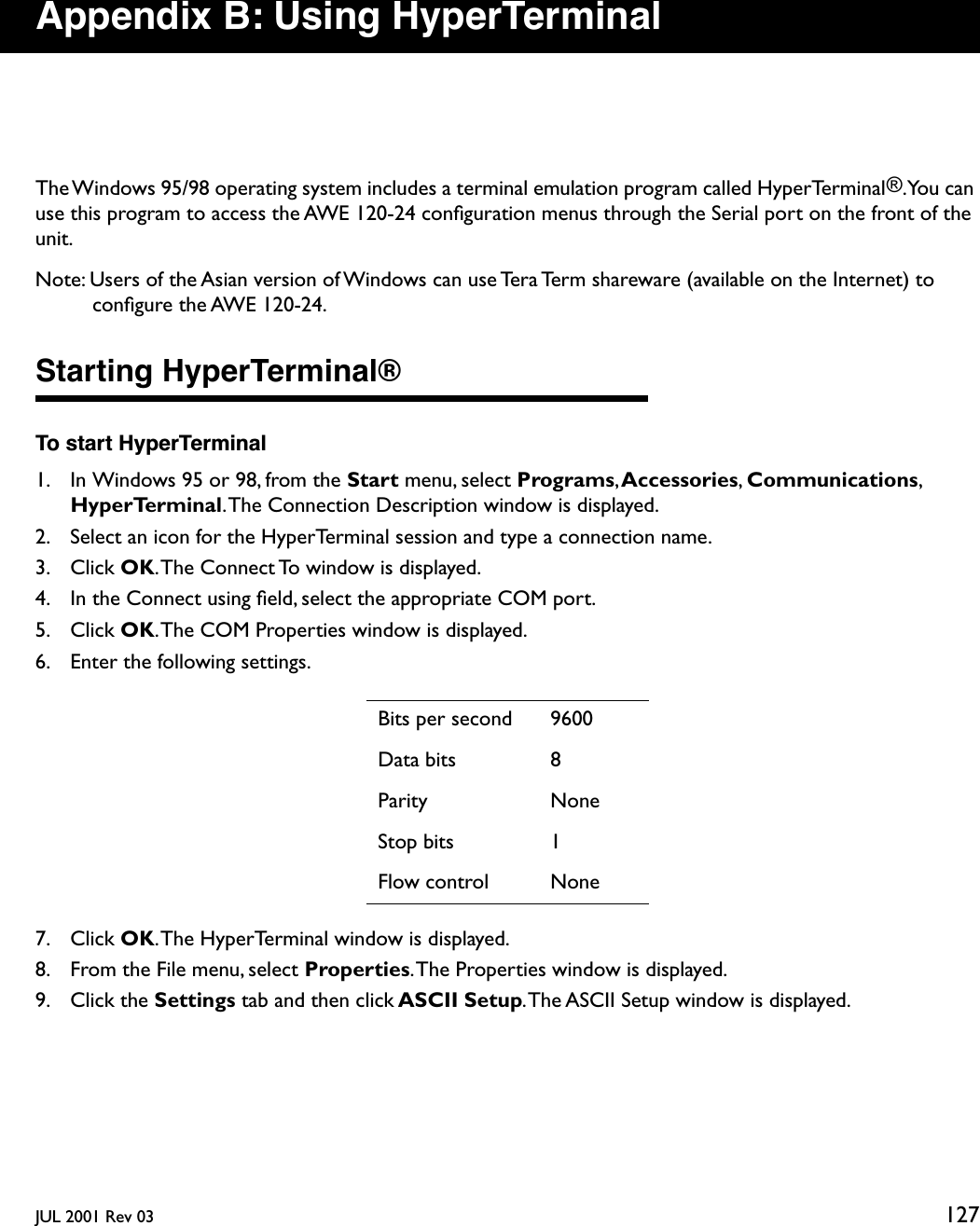 JUL 2001 Rev 03 127Appendix B: Using HyperTerminalThe Windows 95/98 operating system includes a terminal emulation program called HyperTerminal®. You  can use this program to access the AWE 120-24 conﬁguration menus through the Serial port on the front of the unit.Note: Users of the Asian version of Windows can use Tera Term shareware (available on the Internet) to conﬁgure the AWE 120-24.Starting HyperTerminal®To start HyperTerminal1. In Windows 95 or 98, from the Start menu, select Programs, Accessories, Communications, HyperTerminal. The Connection Description window is displayed.2. Select an icon for the HyperTerminal session and type a connection name.3. Click OK. The Connect To window is displayed.4. In the Connect using ﬁeld, select the appropriate COM port.5. Click OK. The COM Properties window is displayed.6. Enter the following settings.7. Click OK. The HyperTerminal window is displayed.8. From the File menu, select Properties. The Properties window is displayed.9. Click the Settings tab and then click ASCII Setup. The ASCII Setup window is displayed.Bits per second 9600Data bits 8Parity NoneStop bits 1Flow control None