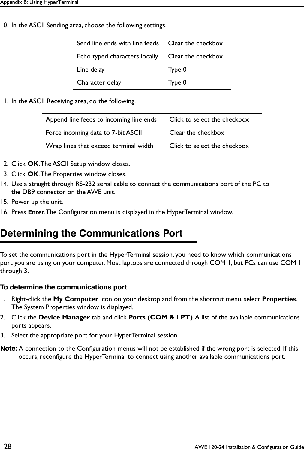 Appendix B: Using HyperTerminal128  AWE 120-24 Installation &amp; Configuration Guide10. In the ASCII Sending area, choose the following settings.11. In the ASCII Receiving area, do the following.12. Click OK. The ASCII Setup window closes.13. Click OK. The Properties window closes.14. Use a straight through RS-232 serial cable to connect the communications port of the PC to the DB9 connector on the AWE unit.15. Power up the unit.16. Press Enter. The Conﬁguration menu is displayed in the HyperTerminal window.Determining the Communications PortTo set the communications port in the HyperTerminal session, you need to know which communications port you are using on your computer. Most laptops are connected through COM 1, but PCs can use COM 1 through 3. To determine the communications port1. Right-click the My Computer icon on your desktop and from the shortcut menu, select Properties. The System Properties window is displayed.2. Click the Device Manager tab and click Ports (COM &amp; LPT). A list of the available communications ports appears.3. Select the appropriate port for your HyperTerminal session.Note: A connection to the Conﬁguration menus will not be established if the wrong port is selected. If this occurs, reconﬁgure the HyperTerminal to connect using another available communications port.Send line ends with line feeds Clear the checkboxEcho typed characters locally Clear the checkboxLine delay Type 0Character delay Type 0Append line feeds to incoming line ends Click to select the checkboxForce incoming data to 7-bit ASCII Clear the checkboxWrap lines that exceed terminal width Click to select the checkbox