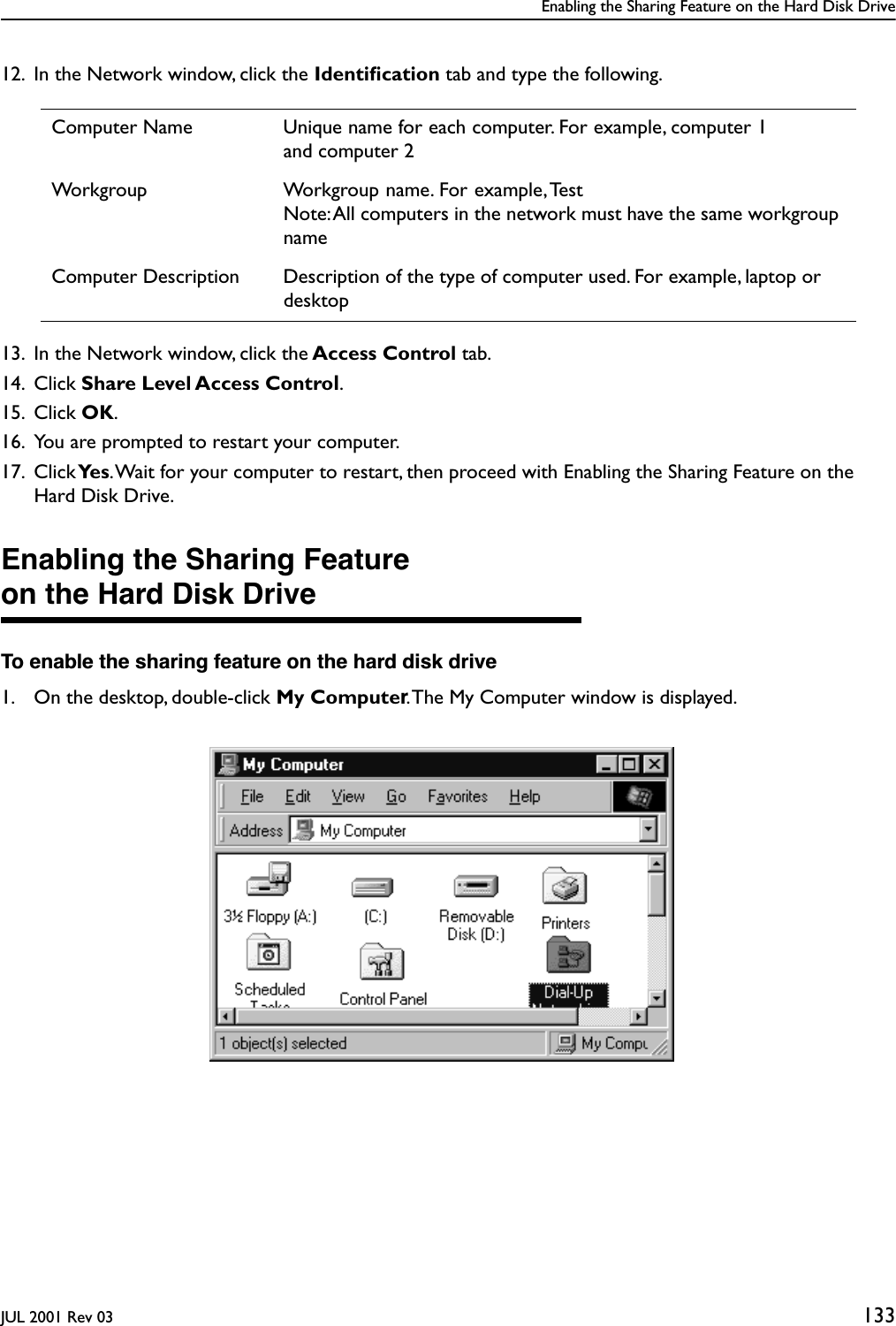 Enabling the Sharing Feature on the Hard Disk DriveJUL 2001 Rev 03 13312. In the Network window, click the Identiﬁcation tab and type the following.13. In the Network window, click the Access Control tab. 14. Click Share Level Access Control.15. Click OK.16. You are prompted to restart your computer.17. Click Ye s . Wait for your computer to restart, then proceed with Enabling the Sharing Feature on the Hard Disk Drive.Enabling the Sharing Featureon the Hard Disk DriveTo enable the sharing feature on the hard disk drive1. On the desktop, double-click My Computer. The My Computer window is displayed.Computer Name Unique name for each computer. For example, computer 1and computer 2Workgroup Workgroup name. For example, TestNote: All computers in the network must have the same workgroup nameComputer Description Description of the type of computer used. For example, laptop or desktop