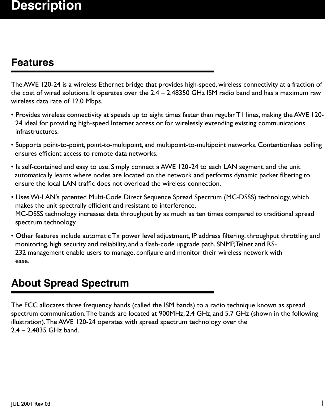  JUL 2001 Rev 03 1 Description Features The AWE 120-24 is a wireless Ethernet bridge that provides high-speed, wireless connectivity at a fraction of the cost of wired solutions. It operates over the 2.4 – 2.48350 GHz ISM radio band and has a maximum raw wireless data rate of 12.0 Mbps.• Provides wireless connectivity at speeds up to eight times faster than regular T1 lines, making the AWE 120-24 ideal for providing high-speed Internet access or for wirelessly extending existing communications infrastructures.• Supports point-to-point, point-to-multipoint, and multipoint-to-multipoint networks. Contentionless polling ensures efﬁcient access to remote data networks.• Is self-contained and easy to use. Simply connect a AWE 120-24 to each LAN segment, and the unit automatically learns where nodes are located on the network and performs dynamic packet ﬁltering to ensure the local LAN trafﬁc does not overload the wireless connection.• Uses Wi-LAN&apos;s patented Multi-Code Direct Sequence Spread Spectrum (MC-DSSS) technology, which makes the unit spectrally efﬁcient and resistant to interference.MC-DSSS technology increases data throughput by as much as ten times compared to traditional spread spectrum technology.• Other features include automatic Tx power level adjustment, IP address ﬁltering, throughput throttling and monitoring, high security and reliability, and a ﬂash-code upgrade path. SNMP, Telnet and RS-232 management enable users to manage, conﬁgure and monitor their wireless network with ease. About Spread Spectrum The FCC allocates three frequency bands (called the ISM bands) to a radio technique known as spread spectrum communication. The bands are located at 900MHz, 2.4 GHz, and 5.7 GHz (shown in the following illustration). The AWE 120-24 operates with spread spectrum technology over the 2.4 – 2.4835 GHz band.