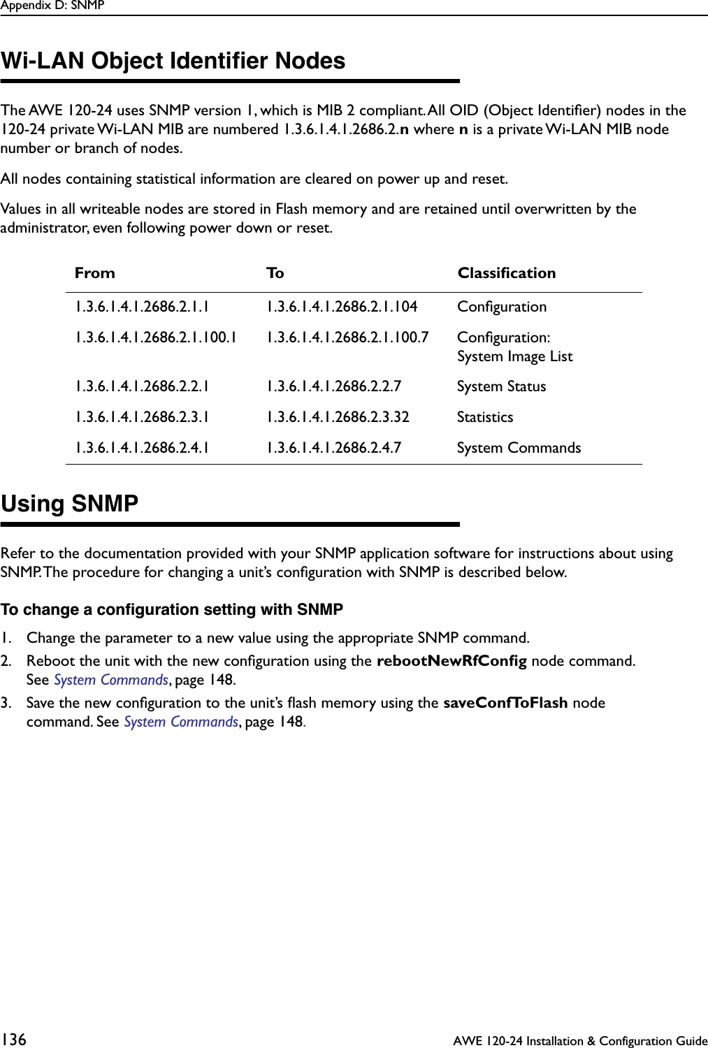 Appendix D: SNMP136  AWE 120-24 Installation &amp; Configuration GuideWi-LAN Object Identiﬁer NodesThe AWE 120-24 uses SNMP version 1, which is MIB 2 compliant. All OID (Object Identiﬁer) nodes in the 120-24 private Wi-LAN MIB are numbered 1.3.6.1.4.1.2686.2.n where n is a private Wi-LAN MIB node number or branch of nodes.All nodes containing statistical information are cleared on power up and reset.Values in all writeable nodes are stored in Flash memory and are retained until overwritten by the administrator, even following power down or reset. Using SNMPRefer to the documentation provided with your SNMP application software for instructions about using SNMP. The procedure for changing a unit’s conﬁguration with SNMP is described below.To change a conﬁguration setting with SNMP1. Change the parameter to a new value using the appropriate SNMP command.2. Reboot the unit with the new conﬁguration using the rebootNewRfConﬁg node command. See System Commands, page 148.3. Save the new conﬁguration to the unit’s ﬂash memory using the saveConfToFlash node command. See System Commands, page 148.From To Classiﬁcation1.3.6.1.4.1.2686.2.1.1 1.3.6.1.4.1.2686.2.1.104 Conﬁguration1.3.6.1.4.1.2686.2.1.100.1 1.3.6.1.4.1.2686.2.1.100.7 Conﬁguration:System Image List1.3.6.1.4.1.2686.2.2.1 1.3.6.1.4.1.2686.2.2.7 System Status1.3.6.1.4.1.2686.2.3.1 1.3.6.1.4.1.2686.2.3.32 Statistics1.3.6.1.4.1.2686.2.4.1 1.3.6.1.4.1.2686.2.4.7 System Commands