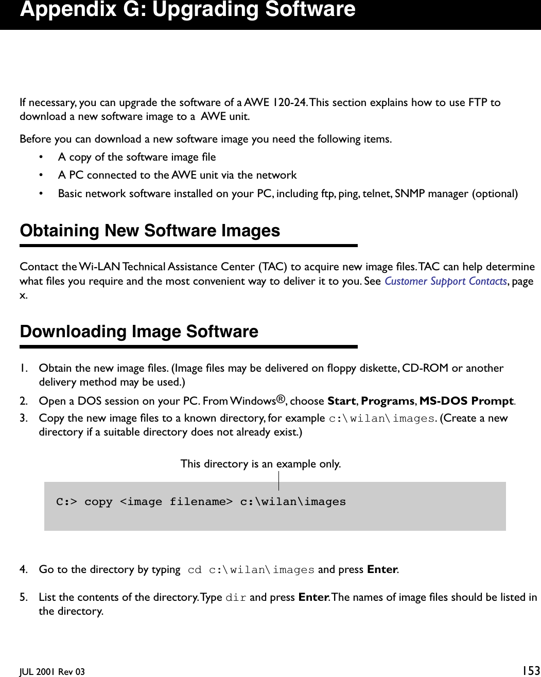 JUL 2001 Rev 03 153Appendix G: Upgrading SoftwareIf necessary, you can upgrade the software of a AWE 120-24. This section explains how to use FTP to download a new software image to a  AWE unit.Before you can download a new software image you need the following items.• A copy of the software image ﬁle• A PC connected to the AWE unit via the network• Basic network software installed on your PC, including ftp, ping, telnet, SNMP manager (optional)Obtaining New Software ImagesContact the Wi-LAN Technical Assistance Center (TAC) to acquire new image ﬁles. TAC can help determine what ﬁles you require and the most convenient way to deliver it to you. See Customer Support Contacts, page x.Downloading Image Software1. Obtain the new image ﬁles. (Image ﬁles may be delivered on ﬂoppy diskette, CD-ROM or another delivery method may be used.)2. Open a DOS session on your PC. From Windows®, choose Start, Programs, MS-DOS Prompt.3. Copy the new image ﬁles to a known directory, for example c:\wilan\images. (Create a new directory if a suitable directory does not already exist.)4. Go to the directory by typing cd c:\wilan\images and press Enter.5. List the contents of the directory. Type dir and press Enter. The names of image ﬁles should be listed in the directory.C:&gt; copy &lt;image filename&gt; c:\wilan\imagesThis directory is an example only. 