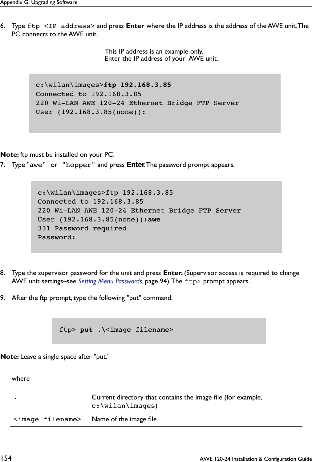 Appendix G: Upgrading Software154  AWE 120-24 Installation &amp; Configuration Guide6. Type ftp &lt;IP address&gt; and press Enter where the IP address is the address of the AWE unit. The PC connects to the AWE unit.Note: ftp must be installed on your PC.7. Type &quot;awe&quot; or &quot;hopper&quot; and press Enter. The password prompt appears.8. Type the supervisor password for the unit and press Enter. (Supervisor access is required to change AWE unit settings–see Setting Menu Passwords, page 94). The ftp&gt; prompt appears. 9. After the ftp prompt, type the following &quot;put&quot; command.Note: Leave a single space after &quot;put.&quot;where.Current directory that contains the image ﬁle (for example, c:\wilan\images)&lt;image filename&gt; Name of the image ﬁlec:\wilan\images&gt;ftp 192.168.3.85Connected to 192.168.3.85220 Wi-LAN AWE 120-24 Ethernet Bridge FTP ServerUser (192.168.3.85(none)):This IP address is an example only. Enter the IP address of your  AWE unit.c:\wilan\images&gt;ftp 192.168.3.85Connected to 192.168.3.85220 Wi-LAN AWE 120-24 Ethernet Bridge FTP ServerUser (192.168.3.85(none)):awe331 Password requiredPassword:ftp&gt; put .\&lt;image filename&gt;