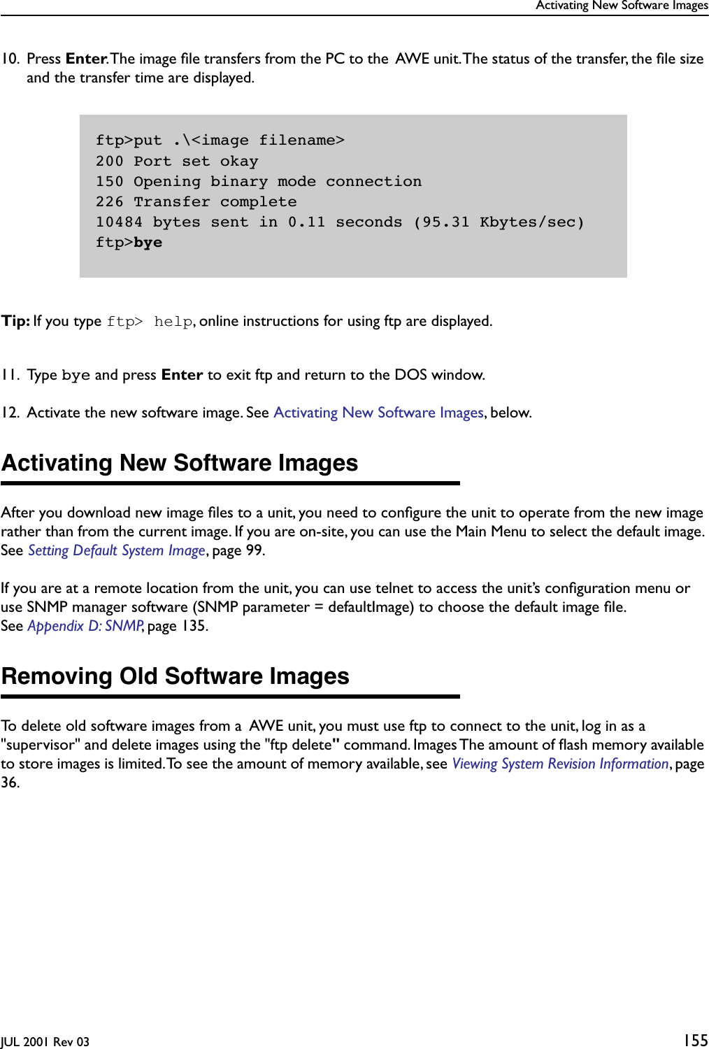 Activating New Software ImagesJUL 2001 Rev 03 15510. Press Enter. The image ﬁle transfers from the PC to the  AWE unit. The status of the transfer, the ﬁle size and the transfer time are displayed.Tip: If you type ftp&gt; help, online instructions for using ftp are displayed.11. Type bye and press Enter to exit ftp and return to the DOS window.12. Activate the new software image. See Activating New Software Images, below.Activating New Software ImagesAfter you download new image ﬁles to a unit, you need to conﬁgure the unit to operate from the new image rather than from the current image. If you are on-site, you can use the Main Menu to select the default image. See Setting Default System Image, page 99.If you are at a remote location from the unit, you can use telnet to access the unit’s conﬁguration menu or use SNMP manager software (SNMP parameter = defaultImage) to choose the default image ﬁle. See Appendix D: SNMP, page 135.Removing Old Software ImagesTo delete old software images from a  AWE unit, you must use ftp to connect to the unit, log in as a &quot;supervisor&quot; and delete images using the &quot;ftp delete&quot; command. Images The amount of ﬂash memory available to store images is limited. To see the amount of memory available, see Viewing System Revision Information, page 36.ftp&gt;put .\&lt;image filename&gt;200 Port set okay150 Opening binary mode connection226 Transfer complete10484 bytes sent in 0.11 seconds (95.31 Kbytes/sec)ftp&gt;bye