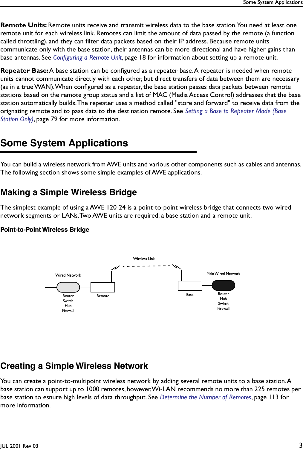  Some System ApplicationsJUL 2001 Rev 03 3Remote Units: Remote units receive and transmit wireless data to the base station. You need at least one remote unit for each wireless link. Remotes can limit the amount of data passed by the remote (a function called throttling), and they can ﬁlter data packets based on their IP address. Because remote units communicate only with the base station, their antennas can be more directional and have higher gains than base antennas. See Conﬁguring a Remote Unit, page 18 for information about setting up a remote unit.Repeater Base: A base station can be conﬁgured as a repeater base. A repeater is needed when remote units cannot communicate directly with each other, but direct transfers of data between them are necessary (as in a true WAN). When conﬁgured as a repeater, the base station passes data packets between remote stations based on the remote group status and a list of MAC (Media Access Control) addresses that the base station automatically builds. The repeater uses a method called &quot;store and forward&quot; to receive data from the orignating remote and to pass data to the destination remote. See Setting a Base to Repeater Mode (Base Station Only), page 79 for more information.Some System ApplicationsYou can build a wireless network from AWE units and various other components such as cables and antennas. The following section shows some simple examples of AWE applications.Making a Simple Wireless BridgeThe simplest example of using a AWE 120-24 is a point-to-point wireless bridge that connects two wired network segments or LANs. Two AWE units are required: a base station and a remote unit.Point-to-Point Wireless BridgeCreating a Simple Wireless NetworkYou can create a point-to-multipoint wireless network by adding several remote units to a base station. A base station can support up to 1000 remotes, however, Wi-LAN recommends no more than 225 remotes per base station to esnure high levels of data throughput. See Determine the Number of Remotes, page 113 for more information.BaseWired NetworkRemoteRouterMain Wired NetworkRouterHubSwitchFirewallSwitchHubFirewallWireless Link