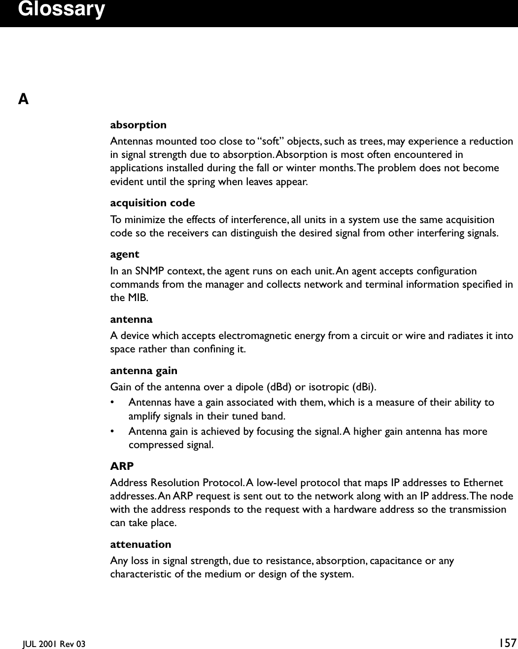   JUL 2001 Rev 03 157GlossaryAabsorptionAntennas mounted too close to “soft” objects, such as trees, may experience a reduction in signal strength due to absorption. Absorption is most often encountered in applications installed during the fall or winter months. The problem does not become evident until the spring when leaves appear.acquisition codeTo minimize the effects of interference, all units in a system use the same acquisition code so the receivers can distinguish the desired signal from other interfering signals.agentIn an SNMP context, the agent runs on each unit. An agent accepts conﬁguration commands from the manager and collects network and terminal information speciﬁed in the MIB.antennaA device which accepts electromagnetic energy from a circuit or wire and radiates it into space rather than conﬁning it.antenna gainGain of the antenna over a dipole (dBd) or isotropic (dBi).• Antennas have a gain associated with them, which is a measure of their ability to amplify signals in their tuned band.• Antenna gain is achieved by focusing the signal. A higher gain antenna has more compressed signal.ARPAddress Resolution Protocol. A low-level protocol that maps IP addresses to Ethernet addresses. An ARP request is sent out to the network along with an IP address. The node with the address responds to the request with a hardware address so the transmission can take place.attenuationAny loss in signal strength, due to resistance, absorption, capacitance or any characteristic of the medium or design of the system.