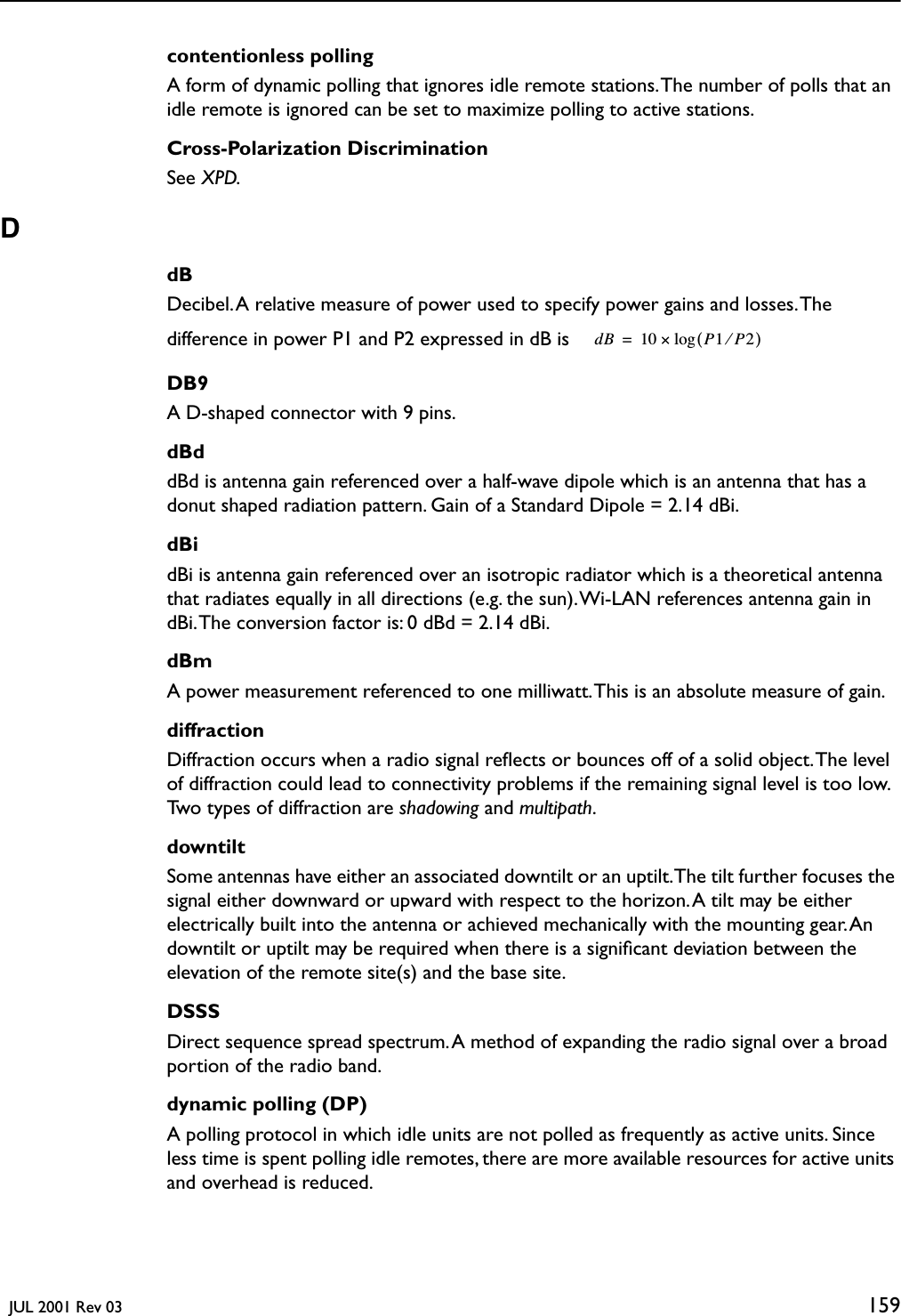   JUL 2001 Rev 03 159contentionless pollingA form of dynamic polling that ignores idle remote stations. The number of polls that an idle remote is ignored can be set to maximize polling to active stations.Cross-Polarization DiscriminationSee XPD.DdBDecibel. A relative measure of power used to specify power gains and losses. The difference in power P1 and P2 expressed in dB is DB9A D-shaped connector with 9 pins.dBddBd is antenna gain referenced over a half-wave dipole which is an antenna that has a donut shaped radiation pattern. Gain of a Standard Dipole = 2.14 dBi.dBidBi is antenna gain referenced over an isotropic radiator which is a theoretical antenna that radiates equally in all directions (e.g. the sun). Wi-LAN references antenna gain in dBi. The conversion factor is: 0 dBd = 2.14 dBi.dBmA power measurement referenced to one milliwatt. This is an absolute measure of gain.diffractionDiffraction occurs when a radio signal reﬂects or bounces off of a solid object. The level of diffraction could lead to connectivity problems if the remaining signal level is too low. Two types of diffraction are shadowing and multipath.downtiltSome antennas have either an associated downtilt or an uptilt. The tilt further focuses the signal either downward or upward with respect to the horizon. A tilt may be either electrically built into the antenna or achieved mechanically with the mounting gear. An downtilt or uptilt may be required when there is a signiﬁcant deviation between the elevation of the remote site(s) and the base site.DSSSDirect sequence spread spectrum. A method of expanding the radio signal over a broad portion of the radio band. dynamic polling (DP)A polling protocol in which idle units are not polled as frequently as active units. Since less time is spent polling idle remotes, there are more available resources for active units and overhead is reduced.dB 10 P1P2⁄()log×=