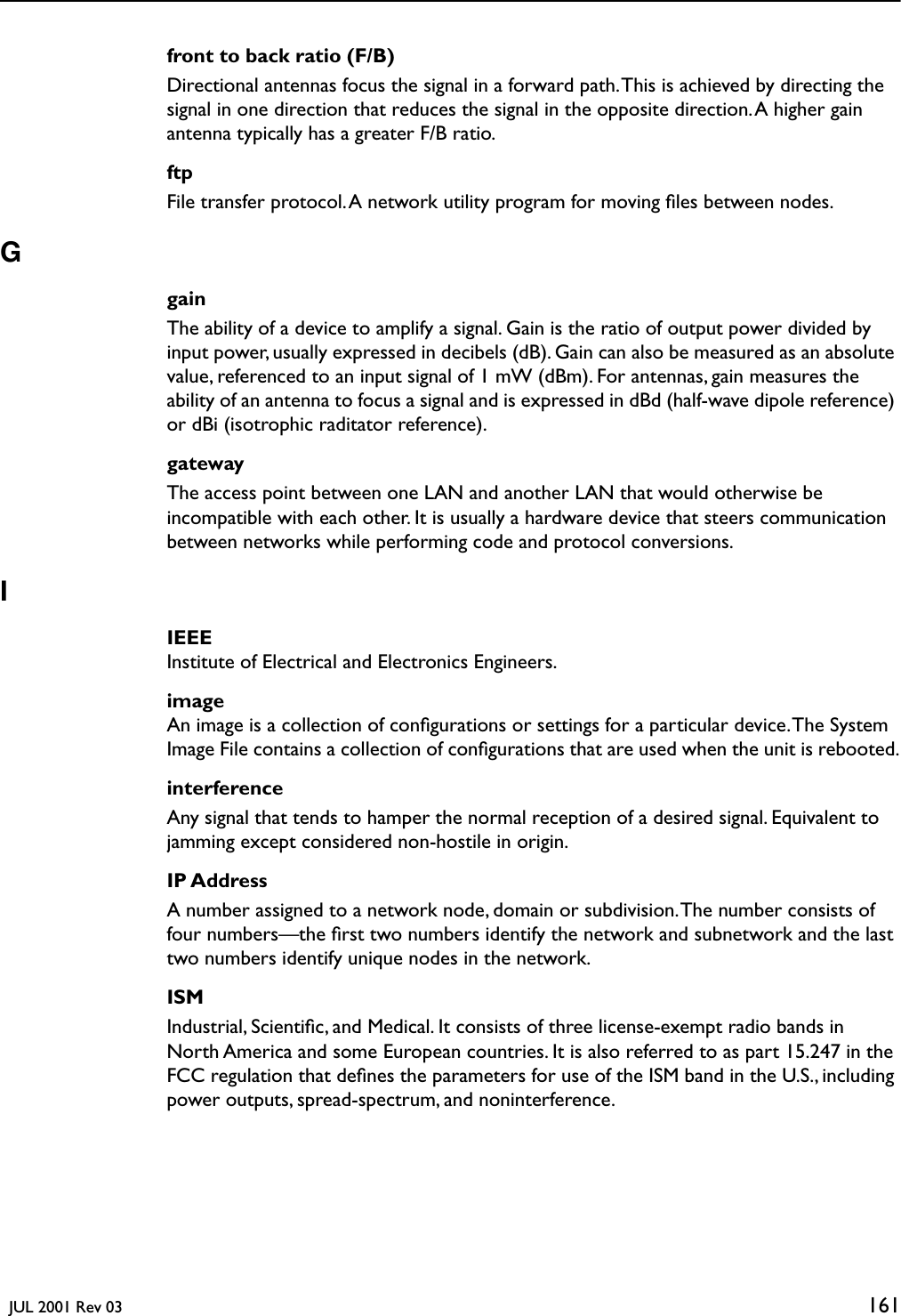   JUL 2001 Rev 03 161front to back ratio (F/B)Directional antennas focus the signal in a forward path. This is achieved by directing the signal in one direction that reduces the signal in the opposite direction. A higher gain antenna typically has a greater F/B ratio.ftpFile transfer protocol. A network utility program for moving ﬁles between nodes.GgainThe ability of a device to amplify a signal. Gain is the ratio of output power divided by input power, usually expressed in decibels (dB). Gain can also be measured as an absolute value, referenced to an input signal of 1 mW (dBm). For antennas, gain measures the ability of an antenna to focus a signal and is expressed in dBd (half-wave dipole reference) or dBi (isotrophic raditator reference).gatewayThe access point between one LAN and another LAN that would otherwise be incompatible with each other. It is usually a hardware device that steers communication between networks while performing code and protocol conversions.IIEEEInstitute of Electrical and Electronics Engineers.imageAn image is a collection of conﬁgurations or settings for a particular device. The System Image File contains a collection of conﬁgurations that are used when the unit is rebooted.interferenceAny signal that tends to hamper the normal reception of a desired signal. Equivalent to jamming except considered non-hostile in origin.IP AddressA number assigned to a network node, domain or subdivision. The number consists of four numbers—the ﬁrst two numbers identify the network and subnetwork and the last two numbers identify unique nodes in the network. ISMIndustrial, Scientiﬁc, and Medical. It consists of three license-exempt radio bands in North America and some European countries. It is also referred to as part 15.247 in the FCC regulation that deﬁnes the parameters for use of the ISM band in the U.S., including power outputs, spread-spectrum, and noninterference.