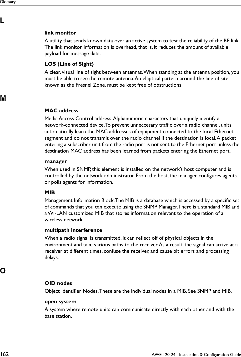 Glossary162   AWE 120-24   Installation &amp; Configuration GuideLlink monitorA utility that sends known data over an active system to test the reliability of the RF link. The link monitor information is overhead, that is, it reduces the amount of available payload for message data.LOS (Line of Sight)A clear, visual line of sight between antennas. When standing at the antenna position, you must be able to see the remote antenna. An elliptical pattern around the line of site, known as the Fresnel Zone, must be kept free of obstructionsMMAC addressMedia Access Control address. Alphanumeric characters that uniquely identify a network-connected device. To prevent unneccesary trafﬁc over a radio channel, units automatically learn the MAC addresses of equipment connected to the local Ethernet segment and do not transmit over the radio channel if the destination is local. A packet entering a subscriber unit from the radio port is not sent to the Ethernet port unless the destination MAC address has been learned from packets entering the Ethernet port.managerWhen used in SNMP, this element is installed on the network’s host computer and is controlled by the network administrator. From the host, the manager conﬁgures agents or polls agents for information.MIBManagement Information Block. The MIB is a database which is accessed by a speciﬁc set of commands that you can execute using the SNMP Manager. There is a standard MIB and a Wi-LAN customized MIB that stores information relevant to the operation of a wireless network.multipath interferenceWhen a radio signal is transmitted, it can reﬂect off of physical objects in the environment and take various paths to the receiver. As a result, the signal can arrive at a receiver at different times, confuse the receiver, and cause bit errors and processing delays.OOID nodesObject Identiﬁer Nodes. These are the individual nodes in a MIB. See SNMP and MIB.open systemA system where remote units can communicate directly with each other and with the base station.