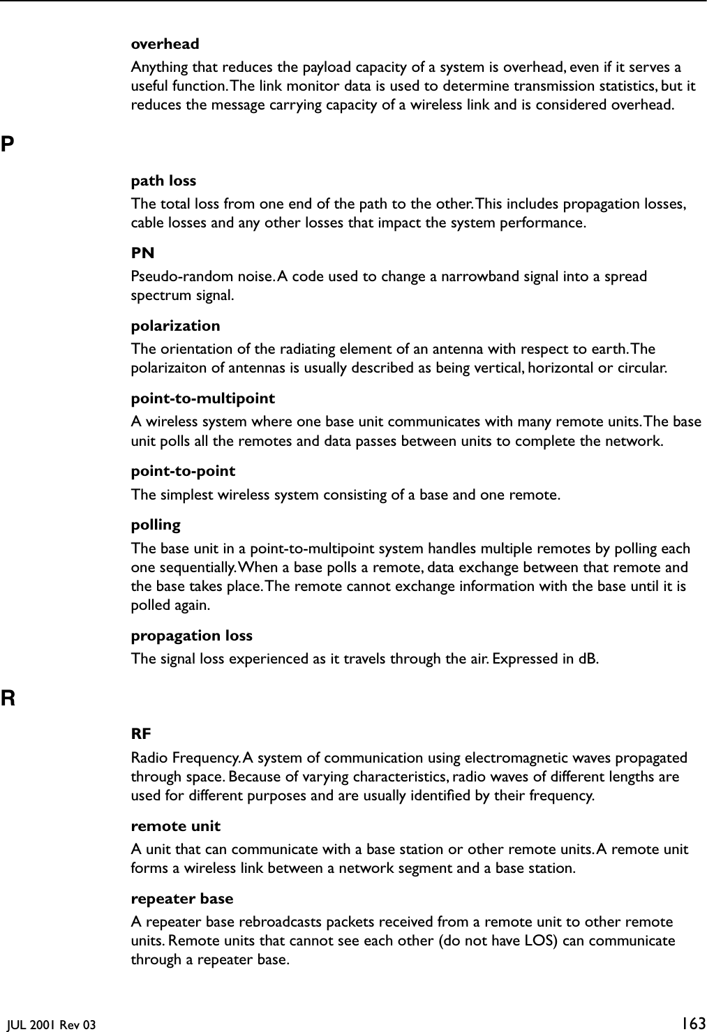   JUL 2001 Rev 03 163overheadAnything that reduces the payload capacity of a system is overhead, even if it serves a useful function. The link monitor data is used to determine transmission statistics, but it reduces the message carrying capacity of a wireless link and is considered overhead. Ppath lossThe total loss from one end of the path to the other. This includes propagation losses, cable losses and any other losses that impact the system performance.PNPseudo-random noise. A code used to change a narrowband signal into a spread spectrum signal.polarizationThe orientation of the radiating element of an antenna with respect to earth. The polarizaiton of antennas is usually described as being vertical, horizontal or circular.point-to-multipointA wireless system where one base unit communicates with many remote units. The base unit polls all the remotes and data passes between units to complete the network.point-to-pointThe simplest wireless system consisting of a base and one remote. pollingThe base unit in a point-to-multipoint system handles multiple remotes by polling each one sequentially. When a base polls a remote, data exchange between that remote and the base takes place. The remote cannot exchange information with the base until it is polled again.propagation lossThe signal loss experienced as it travels through the air. Expressed in dB.RRFRadio Frequency. A system of communication using electromagnetic waves propagated through space. Because of varying characteristics, radio waves of different lengths are used for different purposes and are usually identiﬁed by their frequency.remote unitA unit that can communicate with a base station or other remote units. A remote unit forms a wireless link between a network segment and a base station.repeater baseA repeater base rebroadcasts packets received from a remote unit to other remote units. Remote units that cannot see each other (do not have LOS) can communicate through a repeater base.