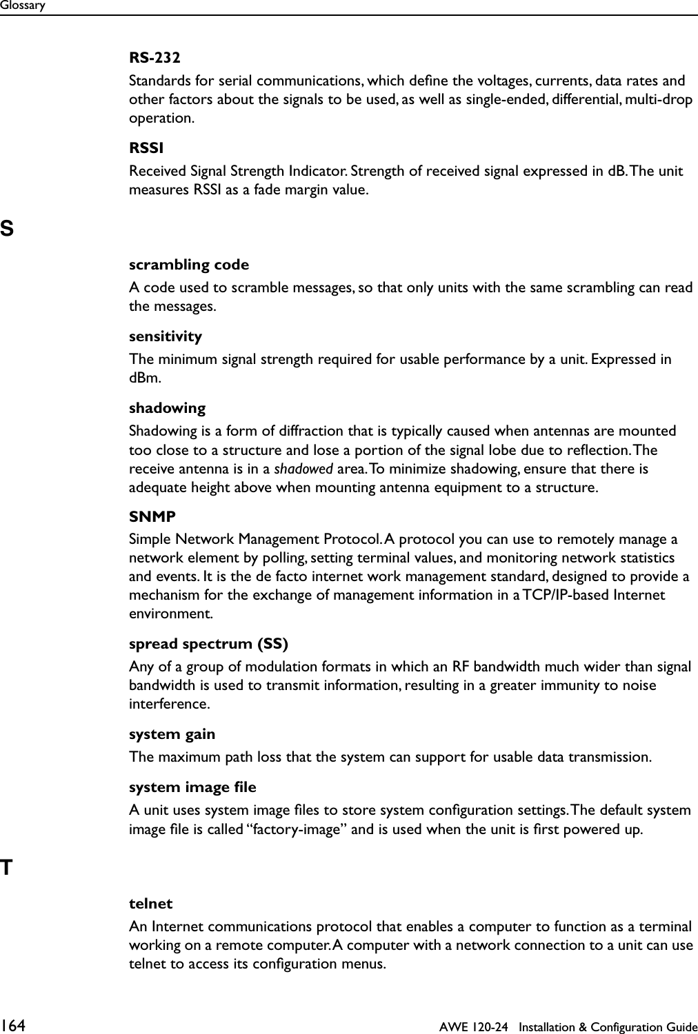 Glossary164   AWE 120-24   Installation &amp; Configuration GuideRS-232Standards for serial communications, which deﬁne the voltages, currents, data rates and other factors about the signals to be used, as well as single-ended, differential, multi-drop operation.RSSIReceived Signal Strength Indicator. Strength of received signal expressed in dB. The unit measures RSSI as a fade margin value.Sscrambling codeA code used to scramble messages, so that only units with the same scrambling can read the messages.sensitivityThe minimum signal strength required for usable performance by a unit. Expressed in dBm.shadowingShadowing is a form of diffraction that is typically caused when antennas are mounted too close to a structure and lose a portion of the signal lobe due to reﬂection. The receive antenna is in a shadowed area. To minimize shadowing, ensure that there is adequate height above when mounting antenna equipment to a structure.SNMPSimple Network Management Protocol. A protocol you can use to remotely manage a network element by polling, setting terminal values, and monitoring network statistics and events. It is the de facto internet work management standard, designed to provide a mechanism for the exchange of management information in a TCP/IP-based Internet environment.spread spectrum (SS)Any of a group of modulation formats in which an RF bandwidth much wider than signal bandwidth is used to transmit information, resulting in a greater immunity to noise interference.system gainThe maximum path loss that the system can support for usable data transmission.system image ﬁleA unit uses system image ﬁles to store system conﬁguration settings. The default system image ﬁle is called “factory-image” and is used when the unit is ﬁrst powered up.TtelnetAn Internet communications protocol that enables a computer to function as a terminal working on a remote computer. A computer with a network connection to a unit can use telnet to access its conﬁguration menus. 