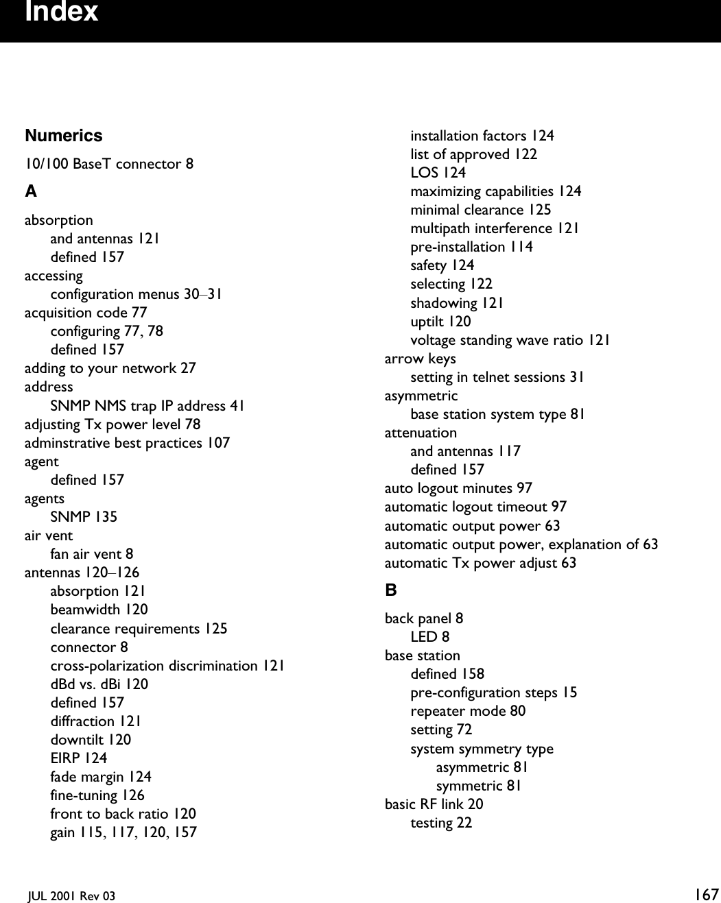  JUL 2001 Rev 03 167IndexNumerics10/100 BaseT connector 8Aabsorptionand antennas 121defined 157accessingconfiguration menus 30–31acquisition code 77configuring 77, 78defined 157adding to your network 27addressSNMP NMS trap IP address 41adjusting Tx power level 78adminstrative best practices 107agentdefined 157agentsSNMP 135air ventfan air vent 8antennas 120–126absorption 121beamwidth 120clearance requirements 125connector 8cross-polarization discrimination 121dBd vs. dBi 120defined 157diffraction 121downtilt 120EIRP 124fade margin 124fine-tuning 126front to back ratio 120gain 115, 117, 120, 157installation factors 124list of approved 122LOS 124maximizing capabilities 124minimal clearance 125multipath interference 121pre-installation 114safety 124selecting 122shadowing 121uptilt 120voltage standing wave ratio 121arrow keyssetting in telnet sessions 31asymmetricbase station system type 81attenuationand antennas 117defined 157auto logout minutes 97automatic logout timeout 97automatic output power 63automatic output power, explanation of 63automatic Tx power adjust 63Bback panel 8LED 8base stationdefined 158pre-configuration steps 15repeater mode 80setting 72system symmetry typeasymmetric 81symmetric 81basic RF link 20testing 22