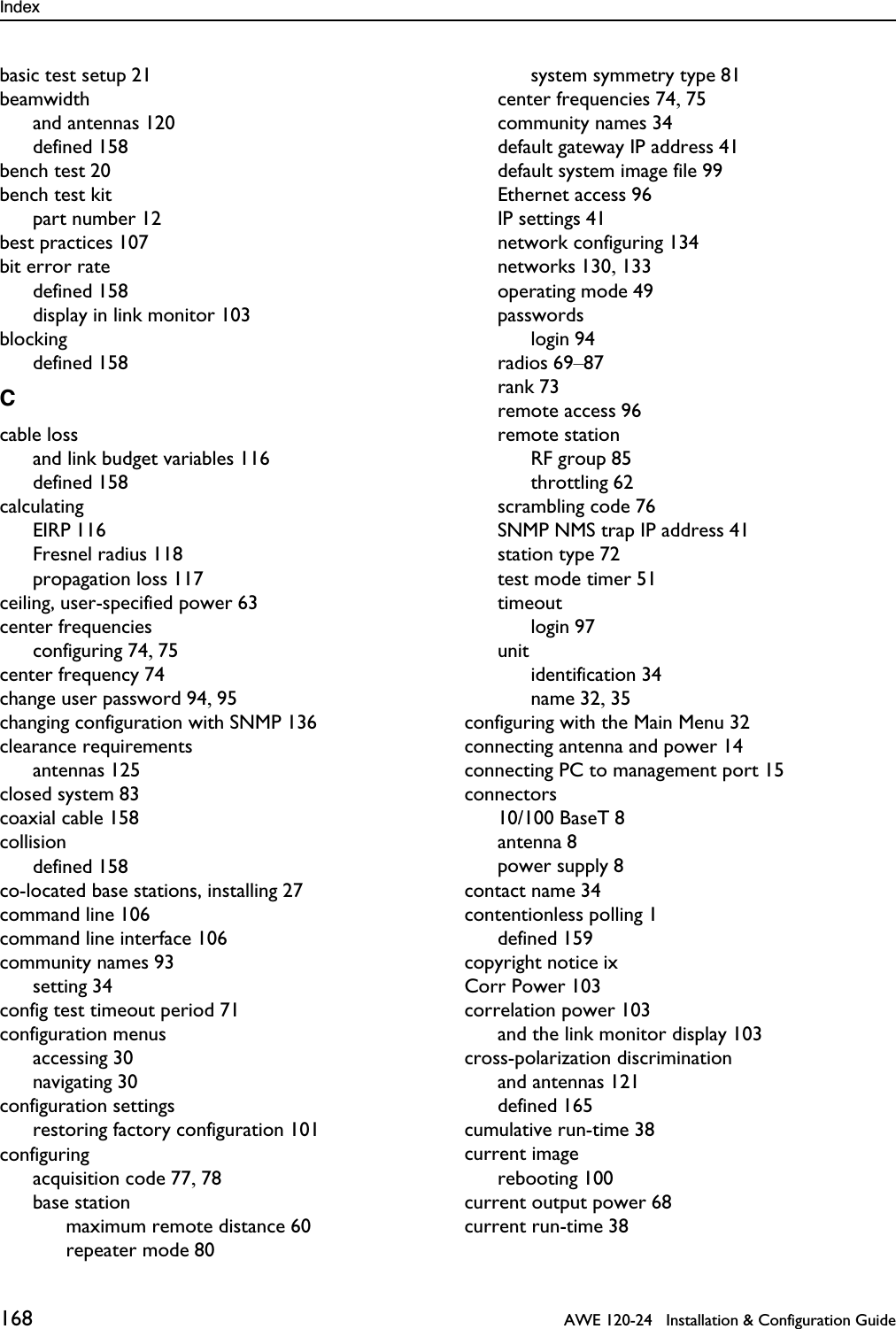 Index 168   AWE 120-24   Installation &amp; Configuration Guidebasic test setup 21beamwidthand antennas 120defined 158bench test 20bench test kitpart number 12best practices 107bit error ratedefined 158display in link monitor 103blockingdefined 158Ccable lossand link budget variables 116defined 158calculatingEIRP 116Fresnel radius 118propagation loss 117ceiling, user-specified power 63center frequenciesconfiguring 74, 75center frequency 74change user password 94, 95changing configuration with SNMP 136clearance requirementsantennas 125closed system 83coaxial cable 158collisiondefined 158co-located base stations, installing 27command line 106command line interface 106community names 93setting 34config test timeout period 71configuration menusaccessing 30navigating 30configuration settingsrestoring factory configuration 101configuringacquisition code 77, 78base stationmaximum remote distance 60repeater mode 80system symmetry type 81center frequencies 74, 75community names 34default gateway IP address 41default system image file 99Ethernet access 96IP settings 41network configuring 134networks 130, 133operating mode 49passwordslogin 94radios 69–87rank 73remote access 96remote stationRF group 85throttling 62scrambling code 76SNMP NMS trap IP address 41station type 72test mode timer 51timeoutlogin 97unitidentification 34name 32, 35configuring with the Main Menu 32connecting antenna and power 14connecting PC to management port 15connectors10/100 BaseT 8antenna 8power supply 8contact name 34contentionless polling 1defined 159copyright notice ixCorr Power 103correlation power 103and the link monitor display 103cross-polarization discriminationand antennas 121defined 165cumulative run-time 38current imagerebooting 100current output power 68current run-time 38