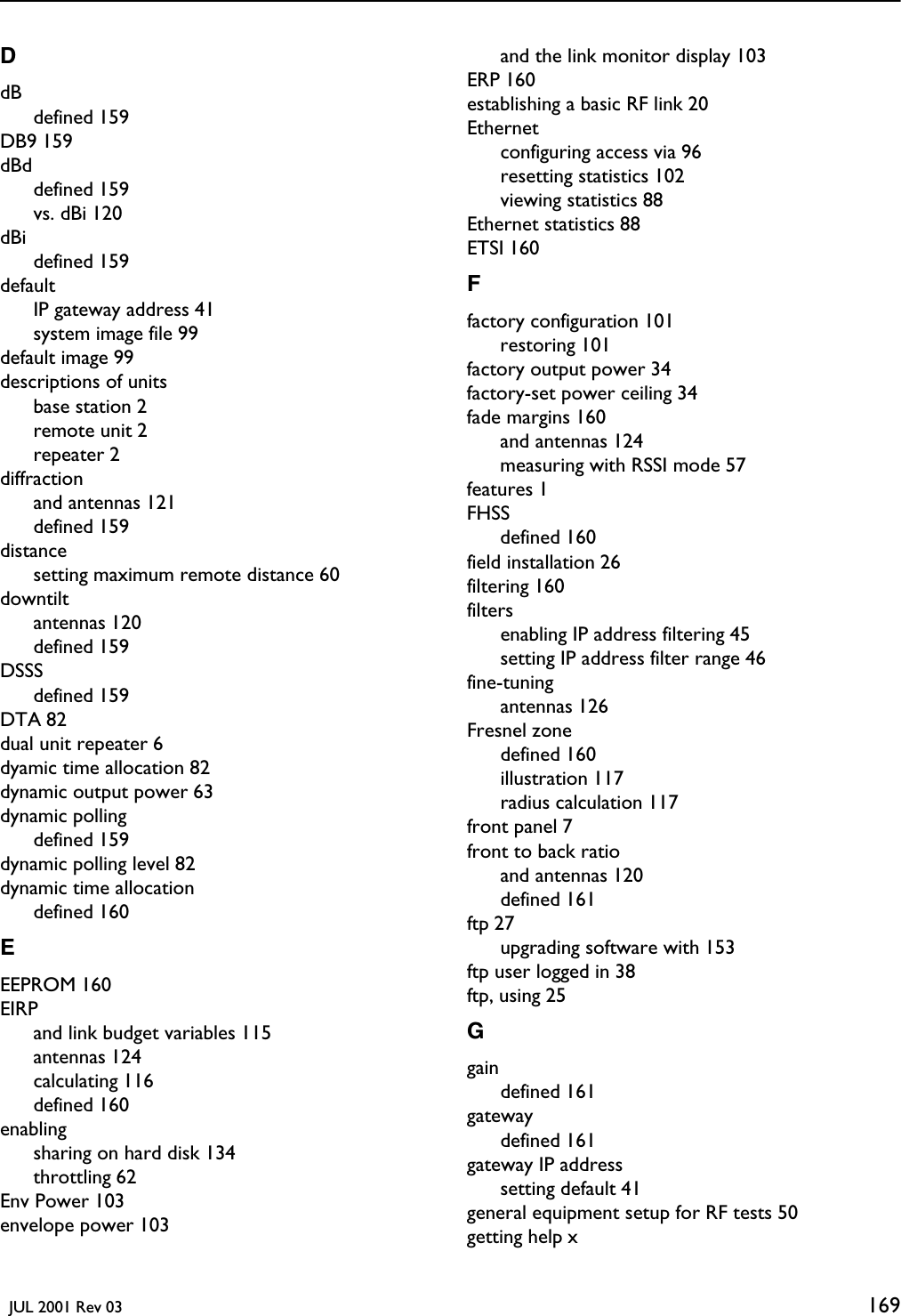   JUL 2001 Rev 03 169DdBdefined 159DB9 159dBddefined 159vs. dBi 120dBidefined 159defaultIP gateway address 41system image file 99default image 99descriptions of unitsbase station 2remote unit 2repeater 2diffractionand antennas 121defined 159distancesetting maximum remote distance 60downtiltantennas 120defined 159DSSSdefined 159DTA 82dual unit repeater 6dyamic time allocation 82dynamic output power 63dynamic pollingdefined 159dynamic polling level 82dynamic time allocationdefined 160EEEPROM 160EIRPand link budget variables 115antennas 124calculating 116defined 160enablingsharing on hard disk 134throttling 62Env Power 103envelope power 103and the link monitor display 103ERP 160establishing a basic RF link 20Ethernetconfiguring access via 96resetting statistics 102viewing statistics 88Ethernet statistics 88ETSI 160Ffactory configuration 101restoring 101factory output power 34factory-set power ceiling 34fade margins 160and antennas 124measuring with RSSI mode 57features 1FHSSdefined 160field installation 26filtering 160filtersenabling IP address filtering 45setting IP address filter range 46fine-tuningantennas 126Fresnel zonedefined 160illustration 117radius calculation 117front panel 7front to back ratioand antennas 120defined 161ftp 27upgrading software with 153ftp user logged in 38ftp, using 25Ggaindefined 161gatewaydefined 161gateway IP addresssetting default 41general equipment setup for RF tests 50getting help x