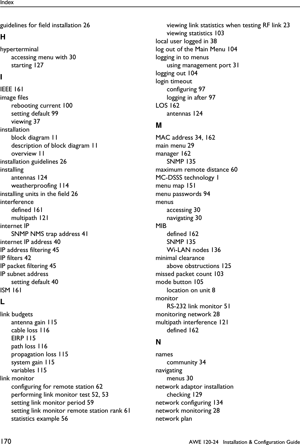 Index 170   AWE 120-24   Installation &amp; Configuration Guideguidelines for field installation 26Hhyperterminalaccessing menu with 30starting 127IIEEE 161image filesrebooting current 100setting default 99viewing 37installationblock diagram 11description of block diagram 11overview 11installation guidelines 26installingantennas 124weatherproofing 114installing units in the field 26interferencedefined 161multipath 121internet IPSNMP NMS trap address 41internet IP address 40IP address filtering 45IP filters 42IP packet filtering 45IP subnet addresssetting default 40ISM 161Llink budgetsantenna gain 115cable loss 116EIRP 115path loss 116propagation loss 115system gain 115variables 115link monitorconfiguring for remote station 62performing link monitor test 52, 53setting link monitor period 59setting link monitor remote station rank 61statistics example 56viewing link statistics when testing RF link 23viewing statistics 103local user logged in 38log out of the Main Menu 104logging in to menususing management port 31logging out 104login timeoutconfiguring 97logging in after 97LOS 162antennas 124MMAC address 34, 162main menu 29manager 162SNMP 135maximum remote distance 60MC-DSSS technology 1menu map 151menu passwords 94menusaccessing 30navigating 30MIBdefined 162SNMP 135Wi-LAN nodes 136minimal clearanceabove obstructions 125missed packet count 103mode button 105location on unit 8monitorRS-232 link monitor 51monitoring network 28multipath interference 121defined 162Nnamescommunity 34navigatingmenus 30network adaptor installationchecking 129network configuring 134network monitoring 28network plan