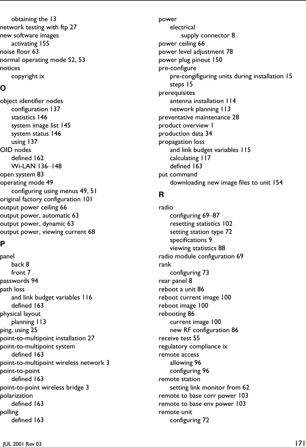   JUL 2001 Rev 03 171obtaining the 13network testing with ftp 27new software imagesactivating 155noise floor 63normal operating mode 52, 53noticescopyright ixOobject identifier nodesconfiguration 137statistics 146system image list 145system status 146using 137OID nodesdefined 162Wi-LAN 136–148open system 83operating mode 49configuring using menus 49, 51original factory configuration 101output power ceiling 66output power, automatic 63output power, dynamic 63output power, viewing current 68Ppanelback 8front 7passwords 94path lossand link budget variables 116defined 163physical layoutplanning 113ping, using 25point-to-multipoint installation 27point-to-multipoint systemdefined 163point-to-multipoint wireless network 3point-to-pointdefined 163point-to-point wireless bridge 3polarizationdefined 163pollingdefined 163powerelectricalsupply connector 8power ceiling 66power level adjustment 78power plug pinout 150pre-configurepre-congifiguring units during installation 15steps 15prerequisitesantenna installation 114network planning 113preventative maintenance 28product overview 1production data 34propagation lossand link budget variables 115calculating 117defined 163put commanddownloading new image files to unit 154Rradioconfiguring 69–87resetting statistics 102setting station type 72specifications 9viewing statistics 88radio module configuration 69rankconfiguring 73rear panel 8reboot a unit 86reboot current image 100reboot image 100rebooting 86current image 100new RF configuration 86receive test 55regulatory compliance ixremote accessallowing 96configuring 96remote stationsetting link monitor from 62remote to base corr power 103remote to base env power 103remote unitconfiguring 72