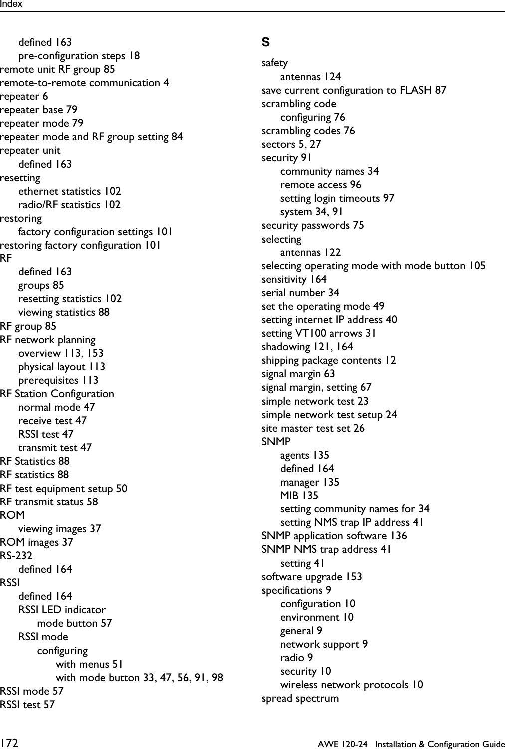 Index 172   AWE 120-24   Installation &amp; Configuration Guidedefined 163pre-configuration steps 18remote unit RF group 85remote-to-remote communication 4repeater 6repeater base 79repeater mode 79repeater mode and RF group setting 84repeater unitdefined 163resettingethernet statistics 102radio/RF statistics 102restoringfactory configuration settings 101restoring factory configuration 101RFdefined 163groups 85resetting statistics 102viewing statistics 88RF group 85RF network planningoverview 113, 153physical layout 113prerequisites 113RF Station Configurationnormal mode 47receive test 47RSSI test 47transmit test 47RF Statistics 88RF statistics 88RF test equipment setup 50RF transmit status 58ROMviewing images 37ROM images 37RS-232defined 164RSSIdefined 164RSSI LED indicatormode button 57RSSI modeconfiguringwith menus 51with mode button 33, 47, 56, 91, 98RSSI mode 57RSSI test 57Ssafetyantennas 124save current configuration to FLASH 87scrambling codeconfiguring 76scrambling codes 76sectors 5, 27security 91community names 34remote access 96setting login timeouts 97system 34, 91security passwords 75selectingantennas 122selecting operating mode with mode button 105sensitivity 164serial number 34set the operating mode 49setting internet IP address 40setting VT100 arrows 31shadowing 121, 164shipping package contents 12signal margin 63signal margin, setting 67simple network test 23simple network test setup 24site master test set 26SNMPagents 135defined 164manager 135MIB 135setting community names for 34setting NMS trap IP address 41SNMP application software 136SNMP NMS trap address 41setting 41software upgrade 153specifications 9configuration 10environment 10general 9network support 9radio 9security 10wireless network protocols 10spread spectrum