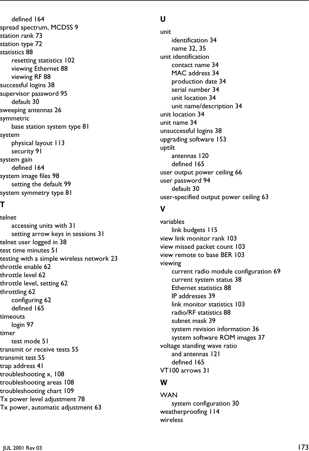   JUL 2001 Rev 03 173defined 164spread spectrum, MCDSS 9station rank 73station type 72statistics 88resetting statistics 102viewing Ethernet 88viewing RF 88successful logins 38supervisor password 95default 30sweeping antennas 26symmetricbase station system type 81systemphysical layout 113security 91system gaindefined 164system image files 98setting the default 99system symmetry type 81Ttelnetaccessing units with 31setting arrow keys in sessions 31telnet user logged in 38test time minutes 51testing with a simple wireless network 23throttle enable 62throttle level 62throttle level, setting 62throttling 62configuring 62defined 165timeoutslogin 97timertest mode 51transmit or receive tests 55transmit test 55trap address 41troubleshooting x, 108troubleshooting areas 108troubleshooting chart 109Tx power level adjustment 78Tx power, automatic adjustment 63Uunitidentification 34name 32, 35unit identificationcontact name 34MAC address 34production date 34serial number 34unit location 34unit name/description 34unit location 34unit name 34unsuccessful logins 38upgrading software 153uptiltantennas 120defined 165user output power ceiling 66user password 94default 30user-specified output power ceiling 63Vvariableslink budgets 115view link monitor rank 103view missed packet count 103view remote to base BER 103viewingcurrent radio module configuration 69current system status 38Ethernet statistics 88IP addresses 39link monitor statistics 103radio/RF statistics 88subnet mask 39system revision information 36system software ROM images 37voltage standing wave ratioand antennas 121defined 165VT100 arrows 31WWANsystem configuration 30weatherproofing 114wireless