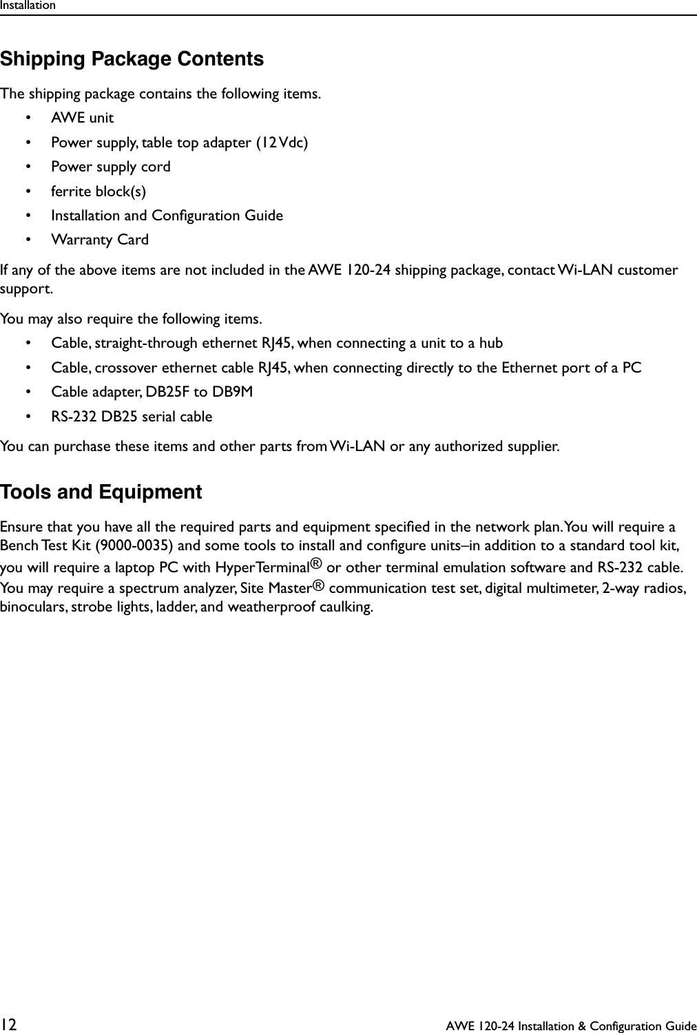 Installation12  AWE 120-24 Installation &amp; Configuration GuideShipping Package ContentsThe shipping package contains the following items.• AWE unit• Power supply, table top adapter (12 Vdc)• Power supply cord • ferrite block(s)• Installation and Conﬁguration Guide• Warranty CardIf any of the above items are not included in the AWE 120-24 shipping package, contact Wi-LAN customer support.You may also require the following items.• Cable, straight-through ethernet RJ45, when connecting a unit to a hub• Cable, crossover ethernet cable RJ45, when connecting directly to the Ethernet port of a PC• Cable adapter, DB25F to DB9M• RS-232 DB25 serial cableYou can purchase these items and other parts from Wi-LAN or any authorized supplier.Tools and EquipmentEnsure that you have all the required parts and equipment speciﬁed in the network plan. You will require a Bench Test Kit (9000-0035) and some tools to install and conﬁgure units–in addition to a standard tool kit, you will require a laptop PC with HyperTerminal® or other terminal emulation software and RS-232 cable. You may require a spectrum analyzer, Site Master® communication test set, digital multimeter, 2-way radios, binoculars, strobe lights, ladder, and weatherproof caulking.