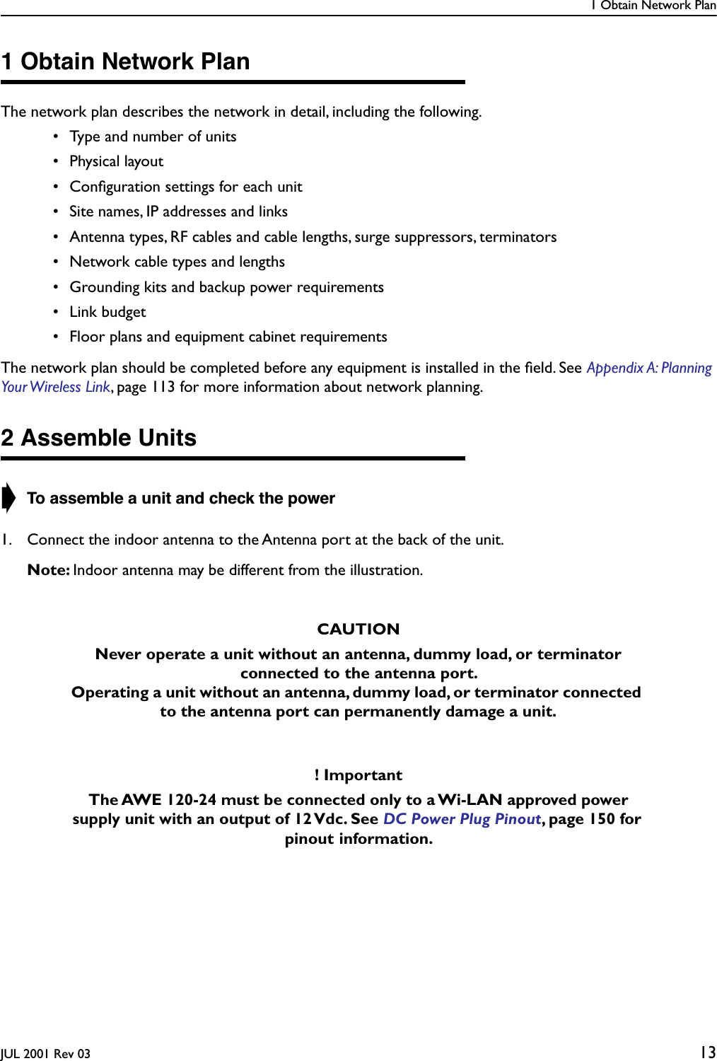 1 Obtain Network PlanJUL 2001 Rev 03 131 Obtain Network PlanThe network plan describes the network in detail, including the following. • Type and number of units • Physical layout • Conﬁguration settings for each unit • Site names, IP addresses and links • Antenna types, RF cables and cable lengths, surge suppressors, terminators • Network cable types and lengths • Grounding kits and backup power requirements • Link budget • Floor plans and equipment cabinet requirementsThe network plan should be completed before any equipment is installed in the ﬁeld. See Appendix A: Planning Your Wireless  Link, page 113 for more information about network planning.2 Assemble Units➧ To assemble a unit and check the power1. Connect the indoor antenna to the Antenna port at the back of the unit.Note: Indoor antenna may be different from the illustration. CAUTIONNever operate a unit without an antenna, dummy load, or terminator connected to the antenna port. Operating a unit without an antenna, dummy load, or terminator connected to the antenna port can permanently damage a unit.! ImportantThe AWE 120-24 must be connected only to a Wi-LAN approved power supply unit with an output of 12 Vdc. See DC Power Plug Pinout, page 150 for pinout information. 