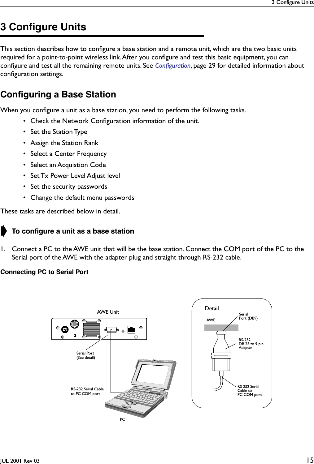 3 Configure UnitsJUL 2001 Rev 03 153 Conﬁgure UnitsThis section describes how to conﬁgure a base station and a remote unit, which are the two basic units required for a point-to-point wireless link. After you conﬁgure and test this basic equipment, you can conﬁgure and test all the remaining remote units. See Conﬁguration, page 29 for detailed information about conﬁguration settings.Conﬁguring a Base StationWhen you conﬁgure a unit as a base station, you need to perform the following tasks.  • Check the Network Conﬁguration information of the unit. • Set the Station Type • Assign the Station Rank  • Select a Center Frequency • Select an Acquistion Code • Set Tx Power Level Adjust level • Set the security passwords • Change the default menu passwordsThese tasks are described below in detail.➧ To conﬁgure a unit as a base station1. Connect a PC to the AWE unit that will be the base station. Connect the COM port of the PC to the Serial port of the AWE with the adapter plug and straight through RS-232 cable.Connecting PC to Serial PortAWE UnitRS 232 SerialCable toRS-232 Adapter SerialPort (DB9)DetailPC COM portAWEDB 25 to 9 pinPCRS-232 Serial Cableto PC COM portSerial Port(See detail)