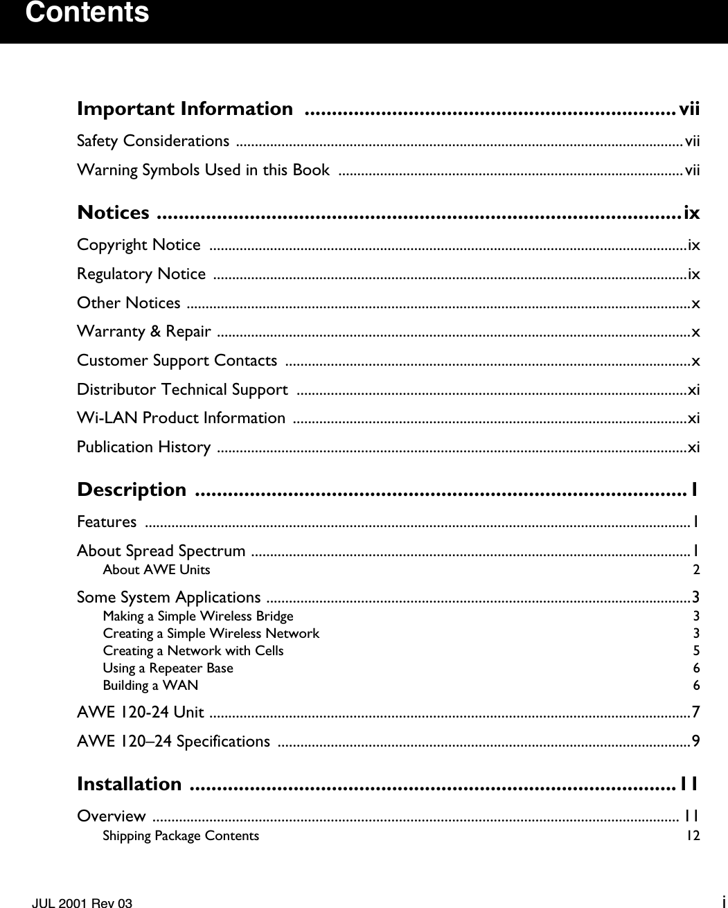    JUL 2001 Rev 03 i Contents Important Information  .................................................................... vii Safety Considerations ......................................................................................................................viiWarning Symbols Used in this Book  ...........................................................................................vii Notices ................................................................................................ix Copyright Notice  ..............................................................................................................................ixRegulatory Notice  .............................................................................................................................ixOther Notices .....................................................................................................................................xWarranty &amp; Repair .............................................................................................................................xCustomer Support Contacts  ...........................................................................................................xDistributor Technical Support  .......................................................................................................xiWi-LAN Product Information ........................................................................................................xiPublication History ............................................................................................................................xi Description ..........................................................................................1 Features ................................................................................................................................................1About Spread Spectrum ....................................................................................................................1 About AWE Units  2 Some System Applications ................................................................................................................3 Making a Simple Wireless Bridge  3Creating a Simple Wireless Network  3Creating a Network with Cells  5Using a Repeater Base  6Building a WAN  6 AWE 120-24 Unit ...............................................................................................................................7AWE 120–24 Specifications  .............................................................................................................9 Installation .........................................................................................11 Overview ........................................................................................................................................... 11 Shipping Package Contents  12