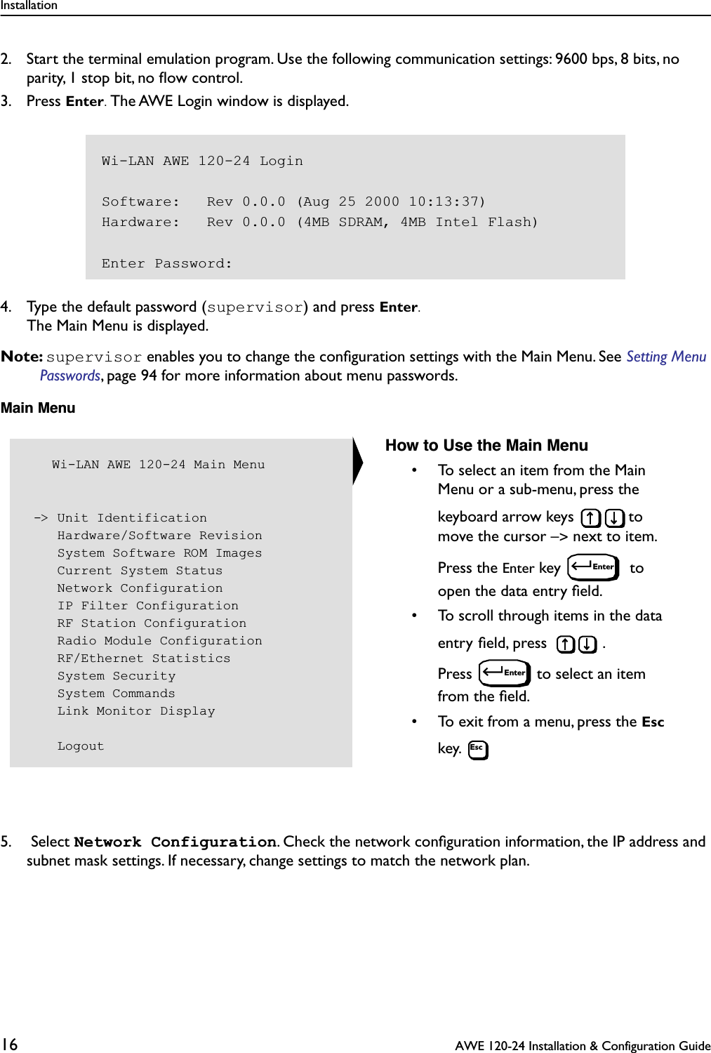 Installation16  AWE 120-24 Installation &amp; Configuration Guide2. Start the terminal emulation program. Use the following communication settings: 9600 bps, 8 bits, no parity, 1 stop bit, no ﬂow control.3. Press Enter. The AWE Login window is displayed. 4. Type the default password (supervisor) and press Enter. The Main Menu is displayed.Note: supervisor enables you to change the conﬁguration settings with the Main Menu. See Setting Menu Passwords, page 94 for more information about menu passwords.Main Menu5.  Select Network Configuration. Check the network conﬁguration information, the IP address and subnet mask settings. If necessary, change settings to match the network plan. Wi-LAN AWE 120-24 LoginSoftware:   Rev 0.0.0 (Aug 25 2000 10:13:37)Hardware:   Rev 0.0.0 (4MB SDRAM, 4MB Intel Flash)Enter Password:   Wi-LAN AWE 120-24 Main Menu -&gt; Unit Identification    Hardware/Software Revision    System Software ROM Images    Current System Status    Network Configuration    IP Filter Configuration    RF Station Configuration    Radio Module Configuration    RF/Ethernet Statistics    System Security    System Commands    Link Monitor Display    LogoutHow to Use the Main Menu• To select an item from the Main Menu or a sub-menu, press the keyboard arrow keys  to move the cursor –&gt; next to item. Press the Enter key   to open the data entry ﬁeld.• To scroll through items in the data entry ﬁeld, press  . Press  to select an item from the ﬁeld.• To exit from a menu, press the Esc key. EnterEnterEsc